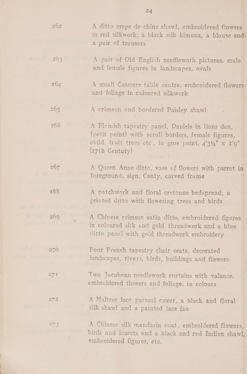 262 268 269 “270 272 2773 24 A ditto crepe de chine shawl, embroidered flowers in red silkwork, a black silk kimona, a blouse andl a pair of trousers | A pair of Old English needlework pictures, male and female figures in landscapes, ovals A small Casmere table centre, embroidered flowers: and foliage in coloured silkwork A crimson and bordered Paisley shawl A Flemish tapestry panel, Daniels in lions den, (petit point) with scroll borders, female figures, child, fruit trees ete., in gros point, 4/3%” x 1’9” (r7th Century) A Queen Anne ditto, vase of flowers with parrot in A patchwork and floral cretonne bedspread, a printed ditto with flowering trees and birds A Chinese crimson satin ditto, embroidered figures in coloured silk and gold threadwork and a blue ditto panel with gaid threadwork embroidery Four French tapestry chair seats, decorated landscapes, rivers, birds, buildings and flowers Two Jacobean needlework curtains with valance, embroidered flowers and foliage, in colours A Maltese lace parasol cover, a black and floral silk shawl and a painted lace fan A Chinese silk mandarin coat, embroidered flowers, birds and insects and a black and red Indian shawl,, embroidered figures, etc.
