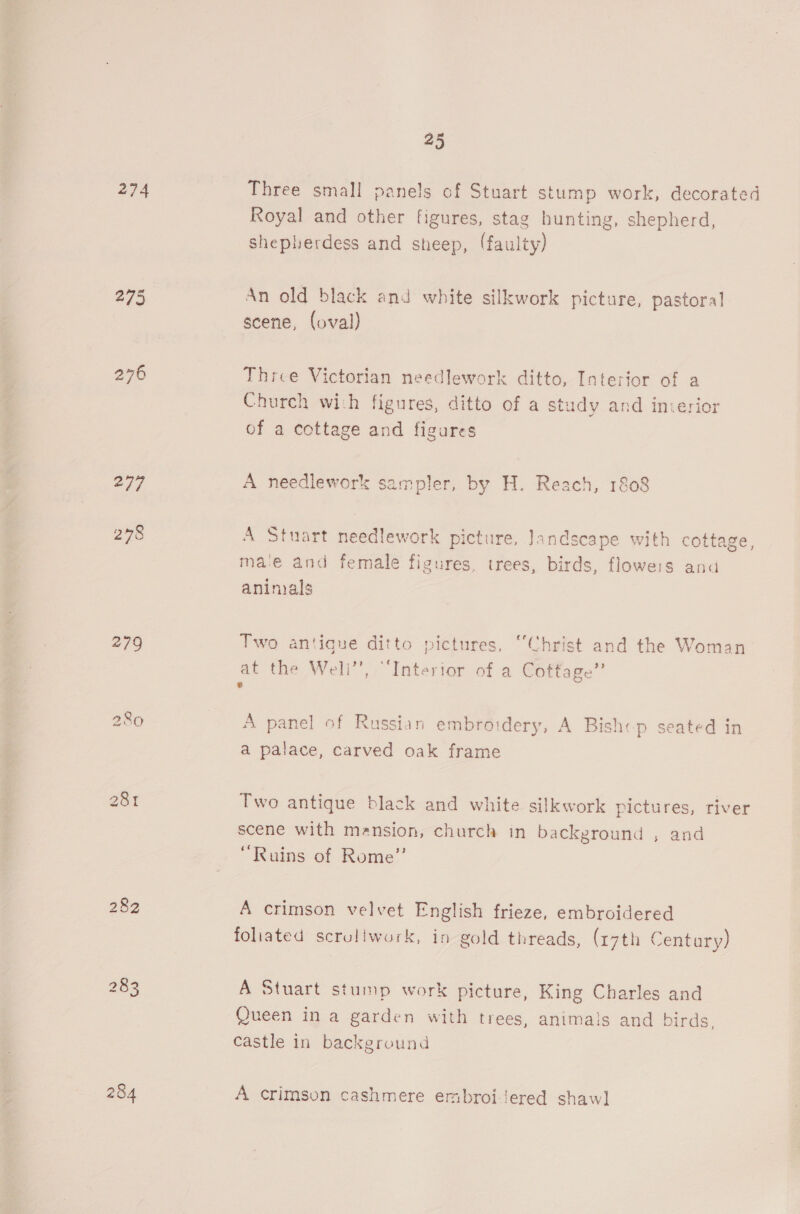 274 277 278 282 284 25 Three small panels of Stuart stump work, decorated Royal and other figures, stag hunting, shepherd, sheplerdess and sheep, (faulty) An old black and white silkwork picture, pastoral scene, (oval) Three Victorian needlework ditto, Interior of a Church wich figures, ditto of a study and incerior of a cottage and figures A needlework sampler, by H. Reach, 1808 A Stuart needlework picture, Jandscape with cottage, mae and female figures, trees, birds, flowers and aninals Two antique ditto pictures, “Christ and the Woman at the Well’’, “Interior of a Cottage” 2 A panel of Russian embroidery, A Bishcp seated in a palace, carved oak frame Two antique black and white silkwork pictures, river scene with mansion, church in background , and “Ruins of Rome” A crimson velvet English frieze, embroidered foliated scruliwork, in gold threads, (r7th Century) A Stuart stump work picture, King Charles and Queen in a garden with trees, animals and birds, castle in background A crimson cashmere embroi ‘ered shaw]