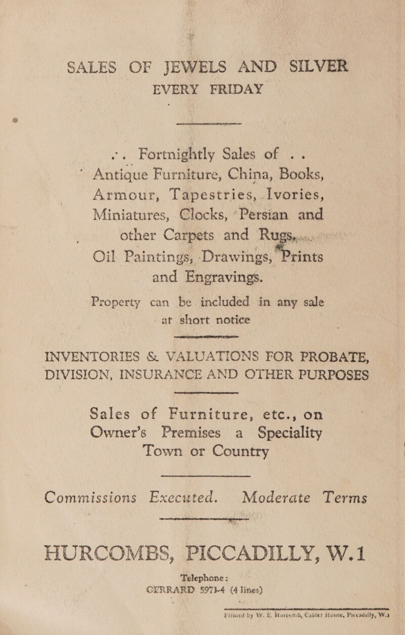 SALES OF JEWELS AND SILVER EVERY FRIDAY .. Fortnightly Sales of .. Antique Furniture, China, Books, Armour, Tapestries, .I[vories, Miniatures, Clocks, ‘Persian and other Carpets and Ruggy... 00 Oil Paintings, Dawes Mn and Engravings. Property can be included in any sale at short notice  INVENTORIES &amp; VALUATIONS FOR PROBATE, DIVISION, INSURANCE AND OTHER PURPOSES Sales of Furniture, etc., on Owner’s Premises a Speciality Town or Country Commissions Executed. Moderate Terms  HURCOMBS, PICCADILLY, W.1 Telephone: GERRARD 59714 (4 lines) Fried by W. &amp;. Hiscomb, Calder House, Piceadilly, Wea