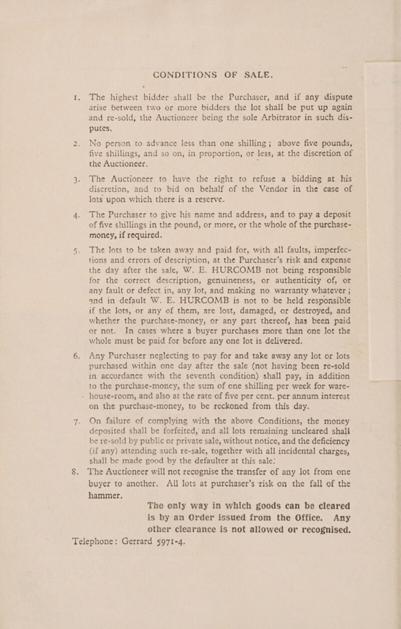 ts CONDITIONS OF SALE. The highest bidder shall be the Purchaser, and if any dispute arise between two or more bidders the lot shall be put up again putes. No person to advance less than one shilling; above five pounds, five shillings, and so on, in proportion, or less, at the discretion of the Auctioneer. The Auctioneer to have the right to refuse a bidding at his discretion, and to bid on behalf of the Vendor in the case of lots upon which there is a reserve. The Purchaser to give his name and address, and to pay a deposit of five shillings in the pound, or more, or the whole of the purchase- money, if required. The lots to be taken away and paid for, with all faults, imperfec- tions and errors of description, at the Purchaser’s risk and expense the day after the sale, W. E. HURCOMB not being responsible for the correct description, genuineness, or authenticity of, or any fault or defect in, any lot, and making no warranty whatever ; and in default W. E. HURCOMB is not to be held responsible if the lots, or any of them, are lost, damaged, or destroyed, and whether the purchase-money, or any part thereof, has been paid or not. In cases where a buyer purchases more than one lot the whole must be paid for before any one lot is delivered. Any Purchaser neglecting to pay for and take away any lot or lots purchased within one day after the sale (not having been re-sold in accordance with the seventh condition) shall pay, in addition to the purchase-money, the sum of one shilling per week for ware- on the purchase-money, to be reckoned from this day. On failure of complying with the above Conditions, the money deposited shall be forfeited, and all lots remaining uncleared shall be re-sold by public or private sale, without notice, and the deficiency (if any) attending such re-sale, together with all incidental charges, shall be made good by the defaulter at this sale: The Auctioneer will not recognise the transfer of any lot from one buyer to another. All lots at purchaser’s risk on the fall of the hammer, The only way in which goods can be cleared is by an Order issued from the Office. Any other clearance is not allowed or recognised.