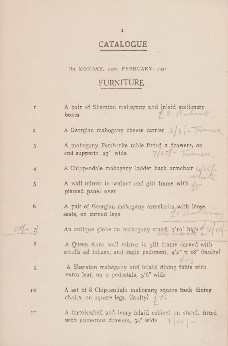 hi CATALOGUE  On MONDAY, 23rd FEBRUARY, 1931 FURNITURE I A pair of Sheraton mahogany and Beas rae wee boxes es. fe 2 A Georgian mahogany cheese carrier 3 / fm emtrnety 3 A mahogany Pembroke table fitted 2 drawers, on end supports, 23” wide T/i j of — [arnt . 4 A Chippendale mahogany ladder back armchair (,/ /4 /- A h 1 é 5 A wall mirror in walnut and gilt frame with . pierced panel over 6 A pair of Georgian mahogany armehairs my ae seats, on turned legs 7? toe © “Ff »} re | ‘'to” hich F C/ yt 5 / a! An antique globe on mahogany stand, | oe high fa. | tO} 8 A Queen Anne wall mirror in gilt frame carved with scrolls ad foliage, and eagle pediment, 4’2” x 28” (faulty) 9 A Sheraton mahogany and inlaid dining table with extra leaf, on 2 pedestals, 56” wide Io A set of 8 C hip penaale hae ee back dining chairs, on square legs, Maul 4 a A tortoiseshell and ivory inlaid cabinet on stand, fitted with numerous drawers, 34” wide S lic |