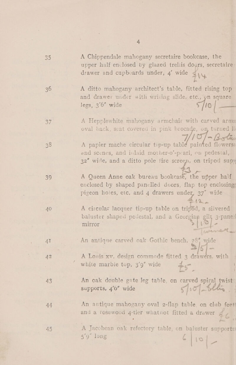 G3 Gs 36 37 38 39 40 AT 43 44 45 4 A Chippendale mahogany secretaire bookcase, the upper half enclosed by glazed trellis doors, secretaire: drawer and cupbvards under, 4’ wide aN A ditto mahogany architect’s table, fitted rising top and drawer under with wriiing slide, etc., pn square legs, 3°6 wide ~ Se | pe: 4 Hepplewhite mahogany armchair with carved arms oval back, seat covered in pink brocade, on, turned ia A papier mache circular tip-up tabldé pain a flowed and scenes, and inlaid mother-o’-pearl, on pedestal, 32” wide, and a ditto pole fire screen, on tripod sups    A Queen Anne oak. bureau bookcase, the upper half enclosed by shaped panelled doors, flap top enclosing: pigeon holes, etc, and 4 drawers under, 37° wide fir. A circular lacquer tip-up table on tripéd, a silvered baluster shaped pedestal, and a Georgian gilt 3-panezl mitror | Ls ” 33/57] — A Louis xv. design commode fitted 3 drawers, with white marble tup, 3’9” wide <a | An oak double gate leg table, on carved spiral twist> Supports, 4’0” wide | Jo] - . | 2 An antique mahogany oval 2-flap table. on club feet! and a rosewood 4-tier whatnot fitted a drawer do. pon A Jacobean oak refectory table, on baluster supportes 5‘9 long A Lo a 