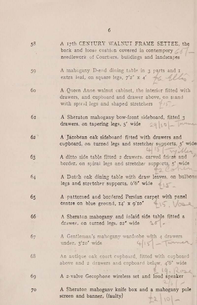 58 39 60 61 3 64 65 66 67 69 70 A 17th CENTURY WALNUT FRAME SETTEE, the back and loose cushion covered in contempory 4 needlework of Courtiers, buildings and ipnaeceiee A mahogany D-end dining table in 3 parts and 1 extra leaf, on square legs, 7’2 x 4 he 4 ££. A-Queen Anne walnut cabinet, the interior fitted with drawers, and cupboard and drawer above, on stand with spiral legs and shaped stretchers A Sheraton mahogany bow-front sideboard, fitted 3 drawers, on tapering legs, 5’ wide © Voi Verne } A Jacobean oak sideboard fitted with drawers and cupboard, on turned legs and stretcher supports, ag wide A ditto side table fitted 2 drawers. carved frieze and “4 border, on spirat aoe and stretcher supports, 5’ wide 7 Se. A Dutch oak dining table with draw eigen on bulbous legs and stretcher supports, 6°6 wide ¢ , | A patterned and bordered Persian carpet with panel centre on blue ground, 14° x gto \O \épe A Sheraton mahogany and inlaid side table tee a drawer, on turned legs, 22” wide &amp;S | | A Gentleman’s mahogany wardrobe with 4 drawers under, 2 ro’ wide ; a) [| 5 : i Vee a ; ' An antique oak court cupboard, fitted with cupboard: above and 2 drawers and ca below, 46 wide ¢ \ i. “% i rf A 2- valve Gecophone Baise we and loud speaker : a A Sherator mahogany knife box and a mahogany pole screen and banner, (faulty) y a |