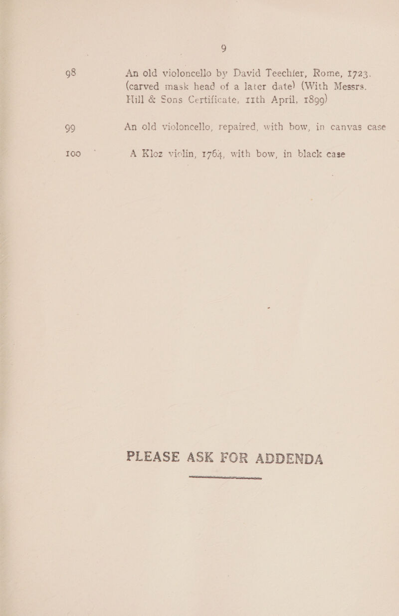 9 98 An old violoncello by David Teechler, Rome, 1723, (carved mask head of a later date) (With Messrs. Hill &amp; Sons Certificate, tmth April, 1899) 99 An old violoncello, repaired, with bow, in canvas case 100 A Kloz violin, 1764, with bow, in black case PLEASE ASK FOR ADDENDA 
