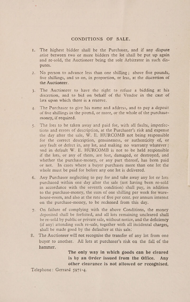 CONDITIONS OF SALE. I. The highest bidder shall be the Purchaser, and if any dispute arise between two or more bidders the lot shall be put up again and re-sold, the Auctioneer being the sole Arbitrator in such dis- putes. ty No person to advance less than one shilling; above five pounds, five shillings, and so on, in proportion, or less, at the discretion of the Auctioneer. 3. The Auctioneer to have the right to refuse a bidding at his diseretion, and to bid on behalf of the Vendor in the case of lots upon which there is a reserve. 4. The Purchaser to give his name and address, and to pay a deposit of five shillings in the pound, or more, or the whole of the purchase- money, if required. 5. The lots to be taken away and paid for, with all faults, imperfec- tions and errors of description, at the Purchaser’s risk and expense the day after the sale, W. E. HURCOMB not being responsible for the correct description, genuineness, or authenticity of, or any fault or defect in, any lot, and making no warranty whatever : and in default W. E. HURCOMB is not to be held responsible if the lots, or any of them, are lost, damaged, or destroyed, and whether the purchase-money, or any part thereof, has been paid or not. In cases where a buyer purchases more than one lot the whole must be paid for before any one lot is delivered. 6. Any Purchaser neglecting to pay for and take away any lot or lots purchased within one day after the sale (not having been re-sold in accordance with the seventh condition) shall pay, in addition to the purchase-money, the sum of one shilling per week for ware- house-room, and also at the rate of five per cent. per annum interest on the purchase-money, to be reckoned from this day. 7. On failure of complying with the above Conditions, the money deposited shall be forfeited, and all lots remaining uncleared shall be re-sold by public or private sale, without notice, and the deficiency Gf any) attending such re-sale, together with all incidental charges, shall be made good by the defaulter at this sale: 8. The Auctioneer will not recognise the transfer of any lot from one buyer to another. All lots at purchaser’s risk on the fall of the hammer. The only way in which goods can be cleared is by an Order issued from the Office. Any other clearance is not allowed or recognised. Telephone: Gerrard §971-4.