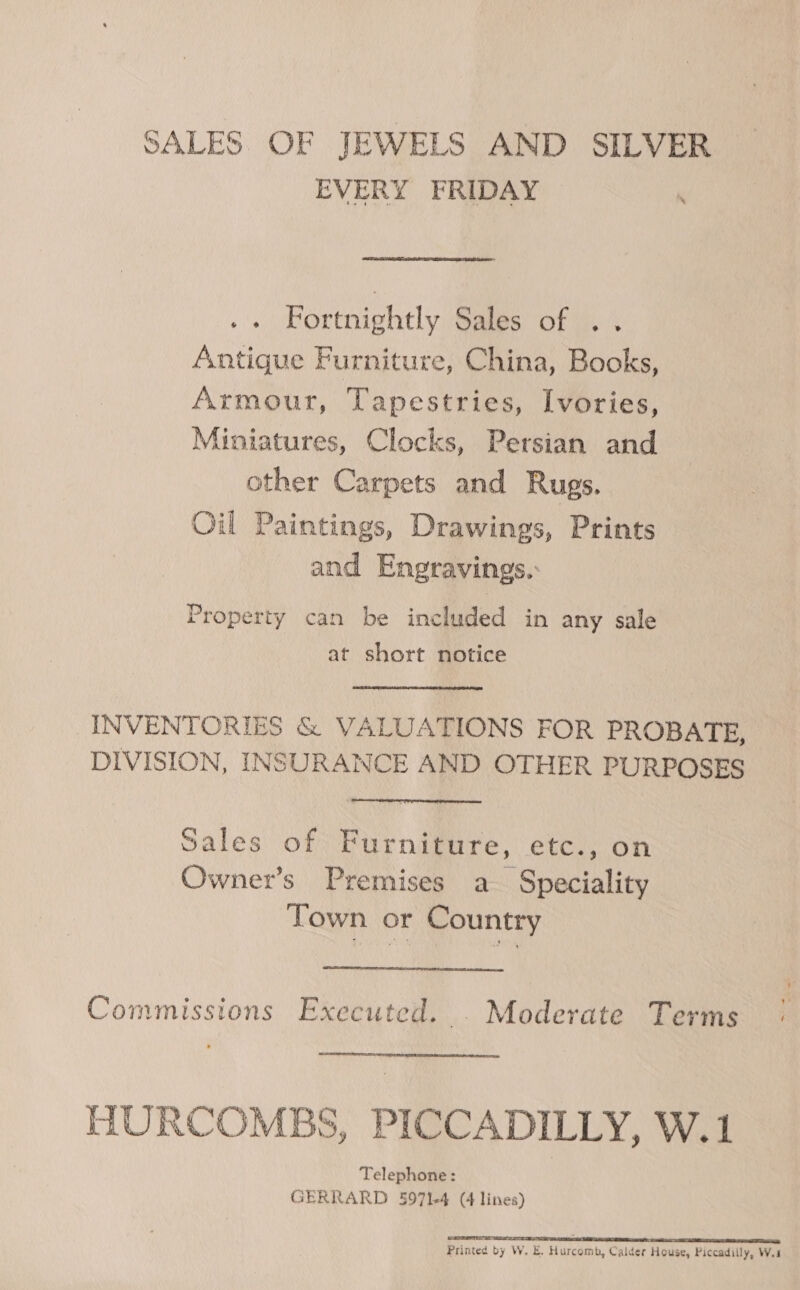 SALES OF JEWELS AND SILVER EVERY FRIDAY , Fortnightly Sales of . . Antique Furniture, China, Books, Armour, Tapestries, Ivories, Miniatures, Clocks, Persian and other Carpets and Rugs. Oil Paintings, Drawings, Prints and Engravings.: Property can be included in any sale at short notice INVENTORIES &amp; VALUATIONS FOR PROBATE, DIVISION, INSURANCE AND OTHER PURPOSES Sales of Furniture, etc., on Owner’s Premises a Speciality Town or Country Commissions Executed. . Moderate Terms HURCOMBS, PICCADILLY, W.1 Telephone: GERRARD 5971-4 (4 lines) SARTO a SR Printed by W. E. Hurcomb, Calder House, Piccadilly, Wu