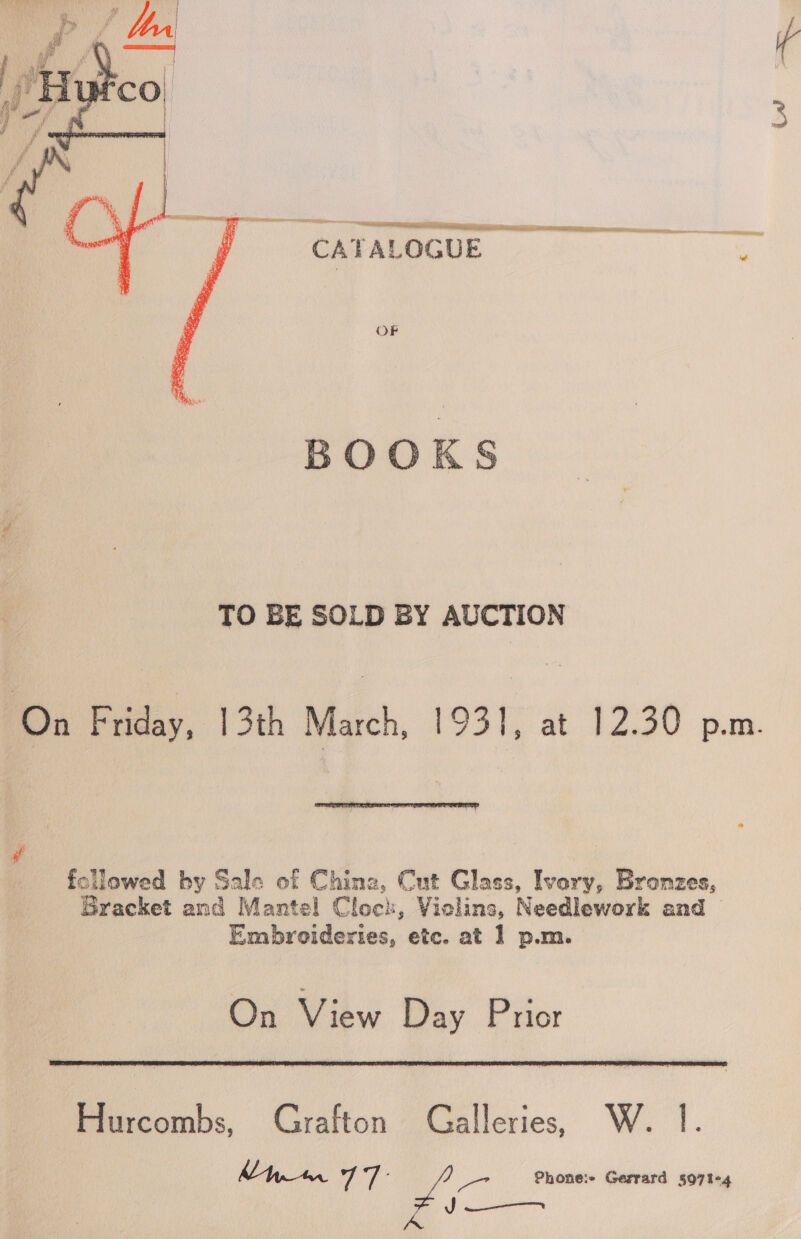   A TS ii a eeeeeeeeeeensneceees__ CATALOGUE OF BOOKS TO BE SOLD BY AUCTION On Friday, | 3th March, 193], at 12.30 p.m.  followed by Sale of Chine, Cut Glass, Ivary, Bronzes, Gracket and Mantel Clock, Vielins, Needlework and > Embroideries, etc. at 1 p.m. On View Day Prior  Hurcombs, Grafton Galleries, W. 1. Mh wr a i Phone:e Gerrard 597%+4 J ———_