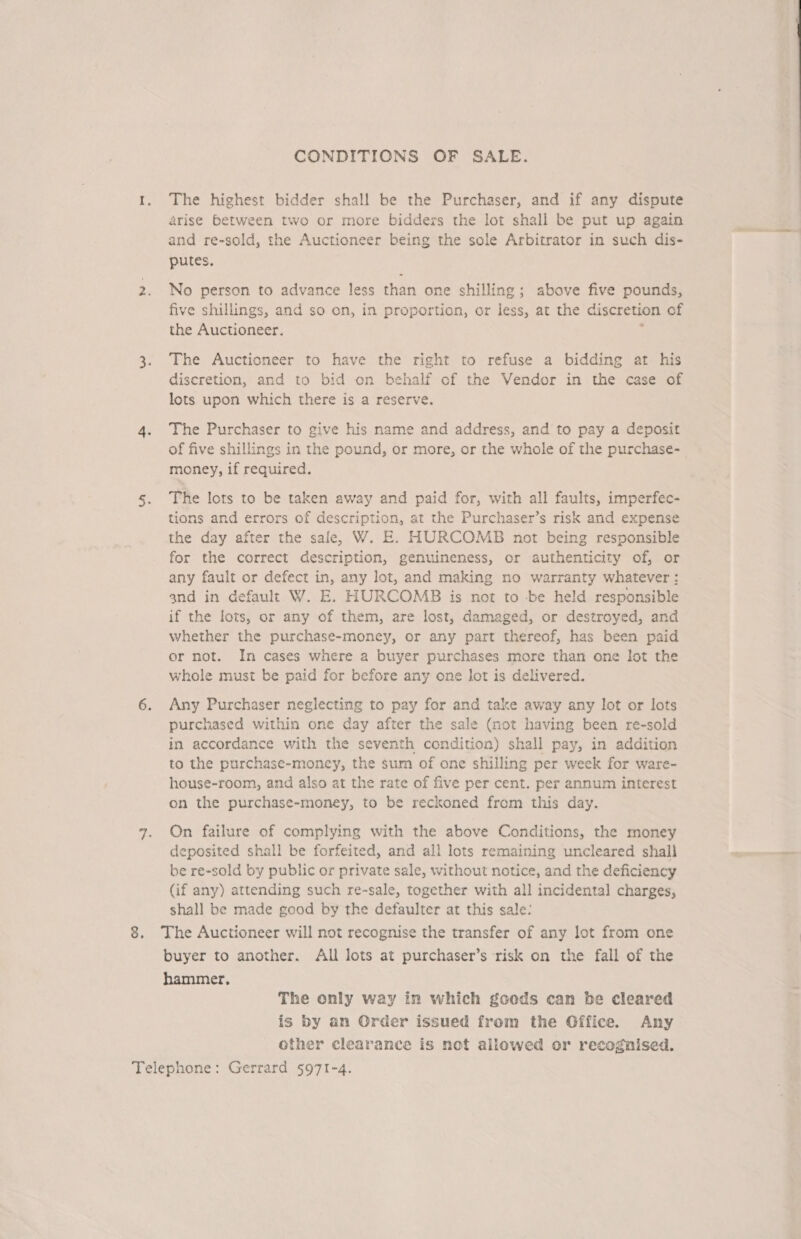 CONDITIONS OF SALE. 1. The highest bidder shall be the Purchaser, and if any dispute arise between two or more bidders the lot shall be put up again and re-sold, the Auctioneer being the sole Arbitrator in such dis- putes. 2. No person to advance less than one shilling; above five pounds, five shillings, and so on, in proportion, or less, at the discretion of the Auctioneer. 7 3. The Auctioneer to have the right to refuse a bidding at his discretion, and to bid on behalf of the Vendor in the case of lots upon which there is a reserve. 4. The Purchaser to give his name and address, and to pay a deposit of five shillings in the pound, or more, or the whole of the purchase- money, if required. 5. The lots to be taken away and paid for, with all faults, imperfec- tions and errors of description, at the Purchaser’s risk and expense the day after the safe, W. E. HURCOMB not being responsible for the correct description, genuineness, or authenticity of, or any fault or defect in, any lot, and making no warranty whatever : and in default W. E. HURCOMB is not to -be held responsible if the lots, or any of them, are lost, damaged, or destroyed, and whether the purchase-money, or any part thereof, has been paid or not. In cases where a buyer purchases more than one lot the whole must be paid for before any one lot is delivered. 6. Any Purchaser neglecting to pay for and take away any lot or lots purchased within one day after the sale (not having been re-sold in accordance with the seventh condition) shall pay, in addition to the purchase-money, the sum of one shilling per week for ware- house-room, and also at the rate of five per cent. per annum interest on the purchase-money, to be reckoned from this day. 7. On failure of complying with the above Conditions, the money deposited shall be forfeited, and all lots remaining uncleared shall be re-sold by public or private sale, without notice, and the deficiency (if any) attending such re-sale, together with all incidental charges, shall be made good by the defaulter at this sale: 8. The Auctioneer will not recognise the transfer of any lot from one buyer to another. All lots at purchaser’s risk on the fall of the hammer, The only way in which goods can be cleared is by an Order issued from the Gffice. Any other clearance is not allowed or recognised. Telephone: Gerrard §971-4.