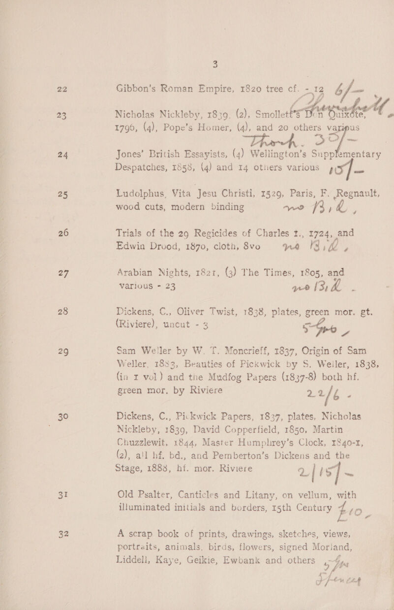 22 24 25 26 27 28 29 30 31 32 a Gibbon’s Roman Empire, 1820 tree cf. -.12 b a Nicholas Nickleby, 1839, (2), Smollet Ss He prado U 1790, (4), Pope’s Homer, (4), and 20 others varipus 30/~ Jones’ British Essayists, (4) Wellington’s Supplementary Despatches, 1858, (4) and 14 others various s:y“J Ludolphus, Vita ‘Jesu Christi, 1529, Paris, F. Regnault, wood cuts, modern binding we 3, 55 Trials of the 29 Regicides of Charles r., 1724, and Edwin Drood, 1870, cloth, 8vo rd Ka, hs Arabian Nights, 1821, (3) The Times, 1803, and Various - 23 re ¥ Dickens, C., Oliver Twist, 1838, plates, green mor. gt. (Riviere), uncut -3 5 a Sam Weller by W. T. Moncrieff, 1837, Origin of Sam Weller, 1833, Beauties of Pickwick by S. Weiler, 1838, (in x vol) and the Mudfog Papers (1837-8) both hf. green mor. by Riviere 22 2 Dickens, C., Pickwick Papers, 1837, plates, Nicholas Nickleby, 1839, David Copperfield, 1850, Martin Chuzzlewit, 1844, Master Humphrey’s Clock, r&amp;4o-r, (2), all hf. bd., and Pemberton’s Dickens and the Stage, 1888, hf. mor. Riviere 2/ LS Old Psalter, Canticles and Litany, on vellum, with illuminated initials and borders, 15th Century fro A scrap book of prints, drawings, sketches, views, portraits, animals, birds, flowers, signed Morland, Liddeli, Kaye, Geikie, Ewbank and others pss Ffem cag