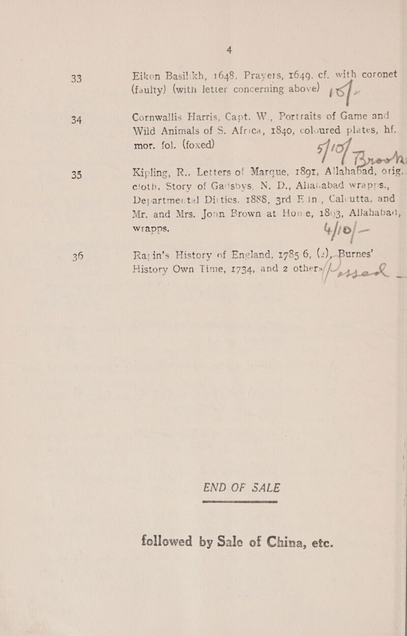33 34 35 4 Eikon Basilikh, 1648, Prayers, 1649, cf. with coronet (faulty) (with letter concerning above) j p Cornwallis Harris, Capt. W., Portraits of Game and Wild Animals of S. Africa, 1840, coloured plates, hf. mor. fol. (foxed) 5]! Trew Kipling, R., Letters of Marque, 1891, Allaha prowl orig. cloth, Story of Gadsbys, N. D., Alaiiabad wrapps., Departmental Diities, 1888, 3rd Fin, Cal-utta, and Mr. and Mrs. Jonn Brown at Hone, 1893, Allahabad, wrapps, Yr o/ = Rarin’s History of England, 1785-6, ee Burnes’ History Own Time, 1734, and 2 others, ke, eck END OF SALE  followed by Sale of China, etc.