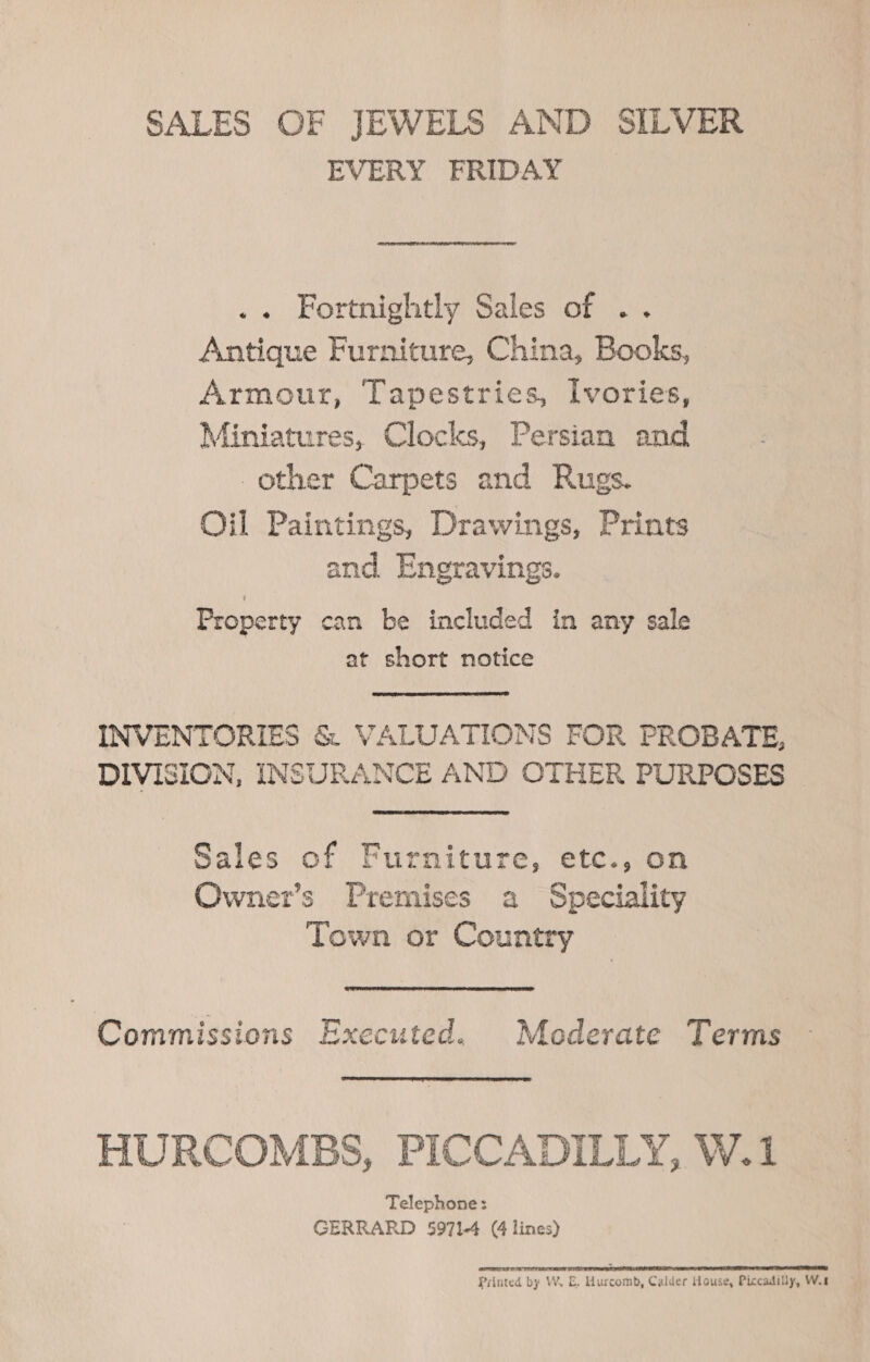 SALES OF JEWELS AND SILVER EVERY FRIDAY .. Fortnightly Sales of .. Antique Furniture, China, Books, Armour, Tapestries, Ivories, Miniatures, Clocks, Persian and other Carpets and Rugs. Oil Paintings, Drawings, Prints and Engravings. Property can be included in any sale at short notice INVENTORIES &amp; VALUATIONS FOR PROBATE, DIVISION, INSURANCE AND OTHER PURPOSES Sales of Furniture, etc., on Owner’s Premises a Speciality Town or Country Commissions Executed. Moderate Terms HURCOMBS, PICCADILLY, W.1 Telephone: GERRARD 5971-4 (4 lines) SII RE ET PS Printed by W, E. Hurcomb, Calder House, Piccadilly, Ws