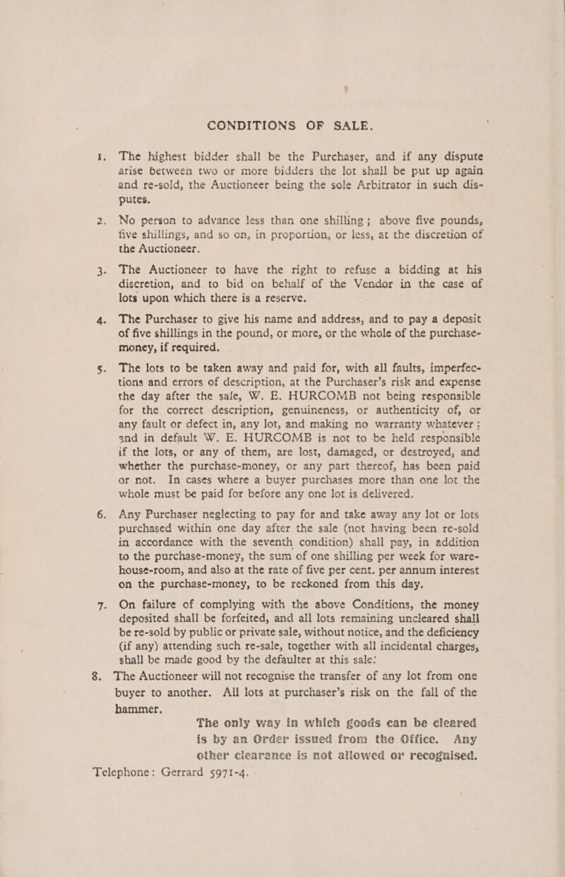 CONDITIONS OF SALE. 1. The highest bidder shall be the Purchaser, and if any dispute arise between two or more bidders the lot shall be put up again and re-sold, the Auctioneer being the sole Arbitrator in such dis- putes. 2. No person to advance less than one shilling; above five pounds, five shillings, and so on, in proportion, or less, at the discretion of the Auctioneer. 3. The Auctioneer to have the right to refuse a bidding at his discretion, and to bid on behalf of the Vendor in the case of lots upon which there is a reserve. 4. The Purchaser to give his name and address, and to pay a deposit of five shillings in the pound, or more, or the whole of the purchase- money, if required. | s. The lots to be taken away and paid for, with all faults, imperfec- tions and errors of description, at the Purchaser’s risk and expense the day after the sale, W. E. HURCOMB not being responsible for the correct description, genuineness, or authenticity of, or any fault or defect in, any lot, and making no warranty whatever : snd in default W. E. HURCOMB is not to -be held responsible if the lots, or any of them, are lost, damaged, or destroyed, and whether the purchase-money, or any part thereof, has been paid or not. In cases where a buyer purchases more than one lot the whole must be paid for before any one lot is delivered. 6. Any Purchaser neglecting to pay for and take away any lot or lots purchased within one day after the sale (mot having been re-sold in accordance with the seventh condition) shall pay, in addition to the purchase-money, the sum of one shilling per week for ware- hous¢-room, and also at the rate of five per cent. per annum interest on the purchase-money, to be reckoned from this day. 7. On failure of complying with the above Conditions, the money deposited shall be forfeited, and all lots remaining uncleared shall be re-sold by public or private sale, without notice, and the deficiency (if any) attending such re-sale, together with all incidental charges, shall be made good by the defaulter ar this sale: 8. The Auctioneer will not recognise the transfer of any lot from one buyer to another. All lots at purchaser’s risk on the fall of the hammer, The only way.in which goods can be cleared is by an Order issued from the Office. Any other clearance is not allowed or recognised. Telephone: Gerrard 5971-4.