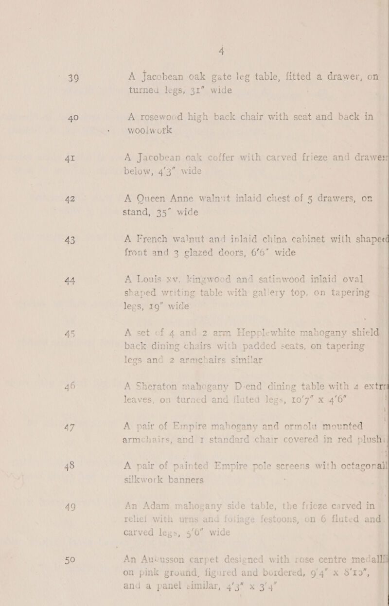 39 40 AI 42 43 44 45 48 49 50 4 A Jacobean oak gate leg table, fitted a drawer, on turned legs, 31” wide A rosewood high back chair with seat and back in woolwork A Jacobean oak coffer with carved frieze and drawes below, 4'3” wide A Queen Anne walnut inlaid chest of 5 drawers, on stand, 35” wide front and 3 glazed doors, 6’6 wide A Louis xv. kingwood and satinwood inlaid oval shaped writing table with gallery top, on tapering A set of 4 and.2 arm Hepplewhite mahogany shield ‘ Pe ~ back dining chairs with padded seats, on tapering legs and 2 armchairs similar | A Sheraton mahogany D-end dining table with 4 extr leaves, on turned and fluted legs, 10'7” x 4'6” A pair of Empire mahogany and ormolu mounted armchairs, and 1 standard chair covered in red plushi A pair of painted Empire pole screens with octagonal sikwork banners An Adam mahogany side table, the frieze carved in An Aubusson carpet designed with rose centre medal on pink ground, figured and bordered, 9/4 x 8'19, and a panel similar, 4'3” x 3/4’ 