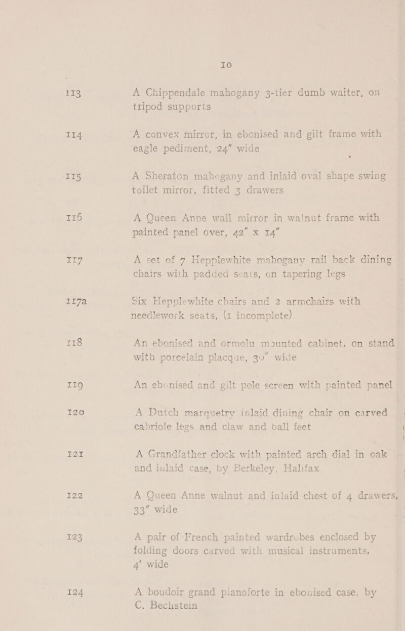 113 114 IT5 Tr6 119g 120 I2I I22 124 Io A Chippendale mahogany 3-tier dumb waiter, on tripod supports A convex mirror, in ebonised and gilt frame with eagle pediment, 24” wide oJ A Sheraton mahogany and inlaid oval shape swing toilet mirror, fitted 3 drawers A Queen Anne wall mirror in walnut frame with A set of 7 Hepplewhite mahogany rail back dining chairs with padded seats, on tapering legs Six Hepplewhite chairs and 2 armchairs with needlework seats, (1 incomplete) An ebonised and ormolu mounted cabinet, on stand with porcelain placque, 30° wide An ebonised and gilt pole screen with painted panel A Dutch marquetry inlaid dining chair on carved cabriole legs and claw and ball feet A Grandfather clock with painted arch dial in oak and inlaid case, by Berkeley, Halifax A Queen Anne walnut and inlaid chest of 4 drawers, 33” wide A pair of French painted wardrobes enclosed by folding doors carved with musical instruments, 4’ wide A boudoir grand pianoforte in ebonised case, by C. Bechstein