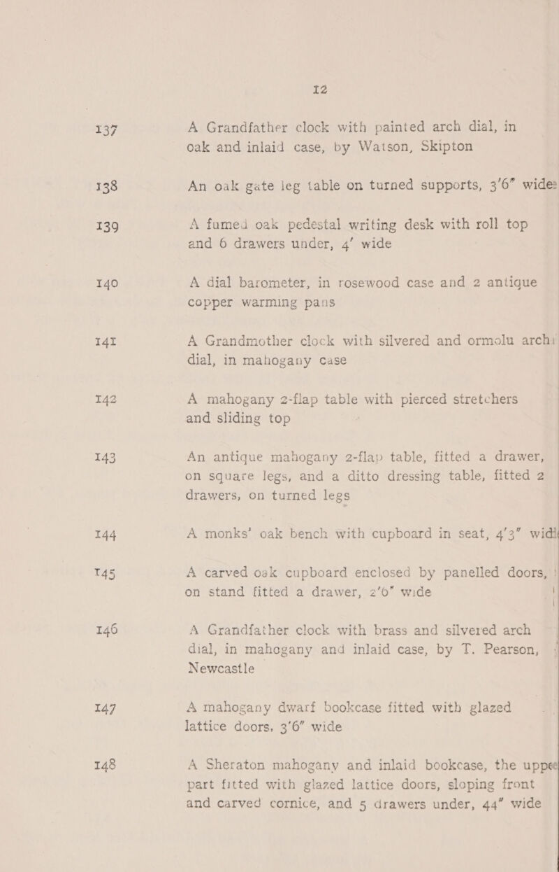 139 140 14I 143 144 145 146 147 I2 A Grandfather clock with painted arch dial, in oak and inlaid case, by Watson, Skipton An oak gate leg table on turned supports, 3'6” wide: A fumed oak pedestal writing desk with roll top and 6 drawers under, 4’ wide A dial barometer, in rosewood case and 2 antique copper warming pans A Grandmother clock with silvered and ormolu archr dial, in mahogany case A mahogany 2-flap table with pierced stretchers and sliding top An antique mahogany 2-flap table, fitted a drawer, on square legs, and a ditto dressing table, fitted 2 drawers, on turned legs A monks’ oak bench with cupboard in seat, 43 widi A carved oak cupboard enclosed by panelled doors, | on stand fitted a drawer, 2’0” wide 4 { A Grandfather clock with brass and silvered arch dial, in mahogany and inlaid case, by T. Pearson, Newcastle | A mahogany dwarf bookcase fitted with glazed lattice doors, 3'6” wide A Sheraton mahogany and inlaid bookcase, the uppee part fitted with glazed lattice doors, sloping front 