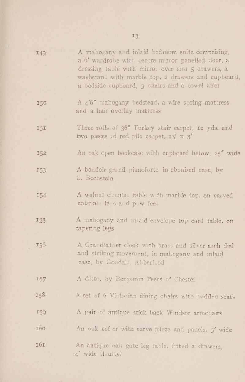  149 150 I51 152 153 154 155 156 (37 158 159 160 161 13 A mahogany and inlaid bedroom suite comprising, a 6’ wardrobe with centre mirror panelled door, a dressing table with mirror over and 5 drawers, a washstand with marble top, 2 drawers and cupboard, a bedside cupboard, 3 chairs and a towel airer A 4’6” mahogany bedstead, a wire spring mattress and a hair overlay mattress Three roils of 36” Turkey stair carpet, 12 yds. and two pieces of red pile carpet, 13’ x 3’ An oak open bookcase with cupboard below, 25%” wide p j A boudoir grand pianoforte in ebonised case, by C. Bechstein A walnut circular table with marble top, on carved cabriole lexs and paw feei A mahogany and iniaid envelope top card table, on tapering legs A Grandfather clock with brass and silver arch dial and striking movement, in mahogany and inlaid case, by Goodall, Abberford A ditto, by Beniamin Peers of Chester A set of 6 Victorian dining chairs with padded seats A pair of antique stick back Windsor armchairs An oak cofier with carve frieze and panels, 5’ wide An antique oak gate leg table, fitted 2 drawers, 4’ wide (fauity)