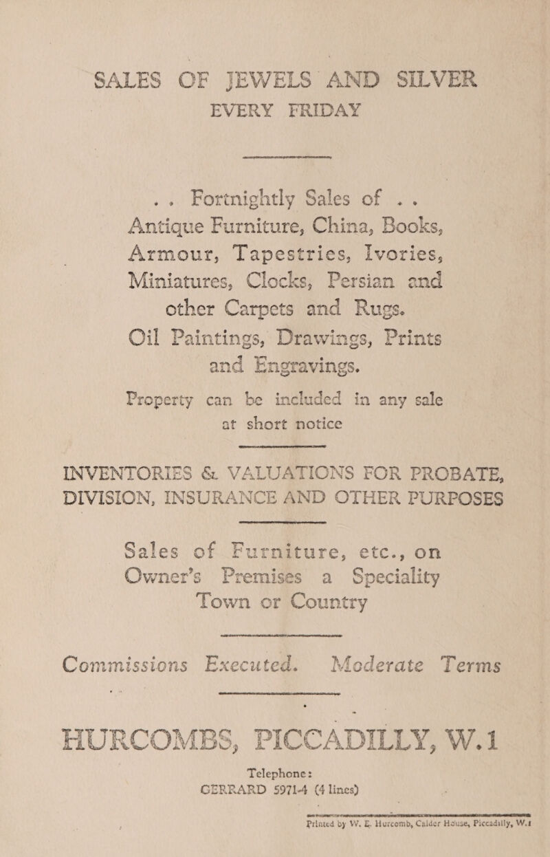 “SALES OF JEWELS AND SILVER | EVERY FRIDAY .. Fortnightly Sales of .. Antique Furniture, China, Books, Armour, Tapestries, Ivories, Miniatures, Clocks, Persian and other Carpets and Rugs. Oil Paintings, Drawings, Prints and Engravings. Property can be included in any sale at short notice INVENTORIES &amp; VALUATIONS FOR PROBATE, DIVISION, INSURANCE AND OTHER PURPOSES Sales of Furniture, etc., on Owner’s Premises a Speciality Town or Country Commissions Executed. Mederate Terms  HURCOMBS, PICCADILLY, W.1 Telephone: GERRARD 5971-4 (4 lines) Printed by W. E. Hurcomb, Calder House, Piccadilly, W.t