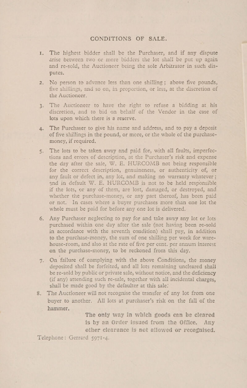 CONDITIONS OF SALE. 1. The highest bidder shall be the Purchaser, and if any dispute arise between two or more bidders the lot shall be put up again and re-sold, the Auctioneer being the sole Arbitrator in such dis- putes. 2. No person to advance less than one shilling; above five pounds, five shillings, and so on, in proportion, or less, at the discretion of the Auctioneer. 3. The Auctioneer to have the right to refuse a bidding at his discretion, and to bid on behalf of the Vendor in the case of lots upon which there is a reserve. 4. The Purchaser to give his name and address, and to pay a deposit of five shillings in the pound, or more, or the whole of the purchase- money, if required. 5. The lots to be taken away and paid for, with all faults, imperfec- tions and errors of description, at the Purchaser’s risk and expense the day after the safe, W. E. HURCOMB not being responsible for the correct description, genuineness, or authenticity of, or any fault or defect in, any lot, and making no warranty whatever: snd in default W. E. HURCOMB is not to be held responsible if the lots, or any of them, are lost, damaged, or destroyed, and whether the purchase-money, or any part thereof, has been paid or not. In cases where a buyer purchases more than one lot the whole must be paid for before any one lot is delivered. 6. Any Purchaser neglecting to pay for and take away any lot or lots purchased within one day after the sale (not having been re-sold in accordance with the seventh condition) shall pay, in addition to the purchase-money, the sum of one shilling per week for ware- house-room, and also at the rate of five per cent. per annum interest on the purchase-money, to be reckoned from this day. 7. On failure of complying with the above Conditions, the money deposited shall be forfeited, and all lots remaining uncleared shal} be re-sold by public or private sale, without notice, and the deficiency (if any) attending such re-sale, together with all incidental charges, shall be made good by the defaulter at this sale: 8. The Auctioneer will not recognise the transfer of any lot from one buyer to another. All lots at purchaser’s risk on the fall of the hammer, The only way in which geods can be cleared is by an Order issued from the Office. Any other clearance is not allowed or recognised.