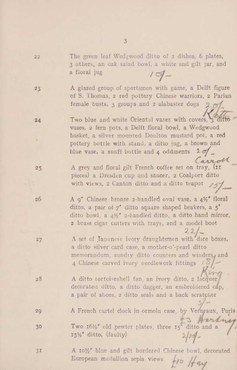 22 23 24 ae 26 27 28 29 30 31 3 The green leaf Wedgwood ditto of 2 dishes, 6 plates, 3 others, an oak salad bowl, a white and gilt jar, and a floral jug J Sf — A glazed group of sportsmen with game, a Delft figure . of S. Thomas, 2 red pottery Chinese warriors, 2 Parian female busts, 3 groups and 2 alabaster dogs Two blue and white Oriental vases with ” ete vases, 2 fern pots, a Delft floral bowl, a Wedgwood basket, a silver mounted Doulton mustard pot, a red pottery bottle with stand, a ditto jug, a brown and blue vase, a snuff bottle and 4 oddments 207 _ A grey and floral gilt French coffee set on tray, (zr pieces) a Dresden cup and saucer, 2 Coalport ditto with views, 2 Canton ditto and a ditto teapot OOF so aaah A 9” Chinese bronze 2-handled oval vase, a 4%” floral ditto, a pair of 7” ditto square shaped beakers, a 5” ditto bowl, a 4%” 2-handled ditto, a ditto hand mirror, 2 brass cigar cutters with trays, and a model boot AA ine A set of Tae ivory draughtsmen with dice boxes, a ditto silver card case, a mother-o’-pearl ditto memorandum, sundry ditto counters and windersy and 4 Chinese carved ivory needlework fittings 3] lig ; A ditto tortoiseshell fan, an ivory ditto, 2 wegen) decorated ditto, a ditto dagger, an embroidered cap a pair of shoes, 2 ditto seals and a back scratcher &amp; 7. A French cartel clock in eccelas case, by Vern aux, Paris m ye’ OE Two 16%” old pewter plates, three rae and a yf 13%” ditto, (faulty) | afr - A 10% blue and gilt bordered Chinese bowl, decorated European medallion sepia views } jo Ue }