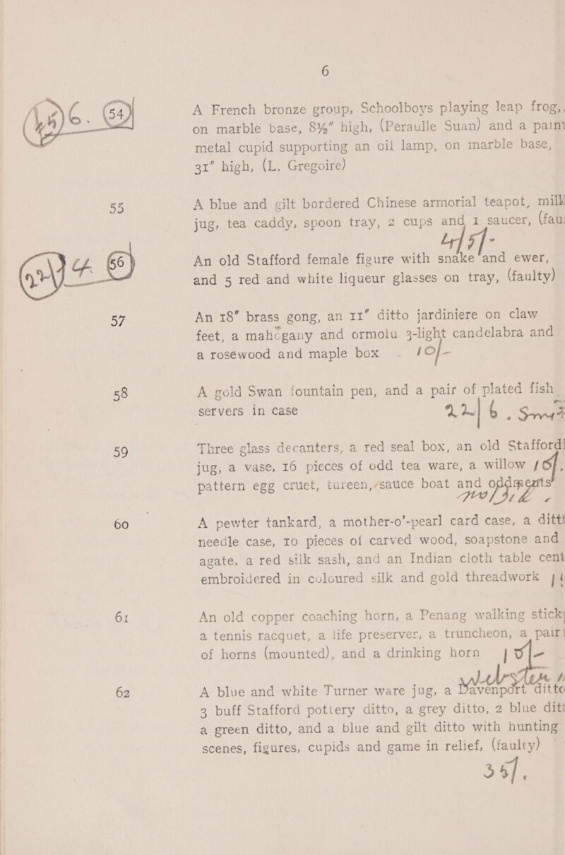  58 39 60 61 62 6 A French bronze group, Schoolboys playing leap frog,, on marble base, 8%” high, (Peraulle Suan) and a paint metal cupid supporting an oil lamp, on marble base, 31” high, (L. Gregoire) A blue and gilt bordered Chinese armorial teapot, mill jug, tea caddy, spoon tray, 2 cups and 1 saucer, (fau: An old Stafford female figure with snake and ewer, and 5 red and white liqueur glasses on tray, (faulty) An 18” brass gong, an 11” ditto jardiniere on claw feet, a mahcgany and ormolu 3-light candelabra and a rosewood and maple box . /O/- A gold Swan fountain pen, and a pair of plated fish servers in case 42! a S r Three glass decanters, a red seal box, an old Stafford! jug, a vase, 16 pieces of odd tea ware, a willow /6f, pattern egg cruet, tureen,/satice boat and of oP i feo f © A pewter tankard, a mother-o’-pearl card case, a dittt needle case, 10 pieces of carved wood, soapstone and. agate, a red silk sash, and an Indian cloth table cent embroidered in coloured silk and gold threadwork 44 An old copper coaching horn, a Penang walking stick; a tennis racquet, a life preserver, a truncheon, a pairi of horns (mounted), and a drinking horn | - A blue and white Turner ware jug, a Naan atte 3 buff Stafford pottery ditto, a grey ditto, 2 blue ditt a green ditto, and a blue and gilt ditto with hunting scenes, figures, cupids and game in relief, (faulty) 34),
