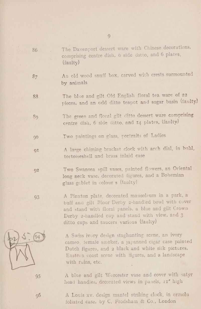 86 The Davenport dessert ware with Chinese decorations, 3 comprising centre dish, 6 side ditto, and 6 plates, (faulty) — 87 An old wood snuff box, carved with crests surmounted by animals 88 The blue and gilt Old English floral tea ware of 22 pieces, and an odd ditto teapot and sugar basin (faulty) 89 The green and floral gilt ditto dessert ware comprising centre dish, 6 side ditto, and 14 plates, (faulty) 90 Two paintings on glass, portraits of Ladies gt A large chiming bracket clock with arch dial, in bahl, tortoiseshell and brass inlaid case O2 Two Swansea spill vases, painted flowers, an Oriental long neck vase, decorated figures, and a Bohemian glass gublet in colour s (faulty) Oe A Pinxton plate, decorated mausoleum in a park, a buff aud gilt Bloor Derby 2-handled bowl with cover and stand with floral panels, a blue and gilt Crown Derby 2-handled cup and stand with view, and 3 ditto cups and saucers various (faulty) A Swiss ivory design staghunting scene, an ivory cameo, temale smoker, a japanned cigar case painted Dutch figures, and 2 black and white silk pictures, Eastern coast scene with tigures, and a landscape with ruins, etc.  95 A blue and gilt Worcester vase and cover with satyr head handles, decorated views in panels, 11” high 96 A Louis xv. design mantel striking clock, in ormolu foliated case, by C. Frodsham &amp; Co., London