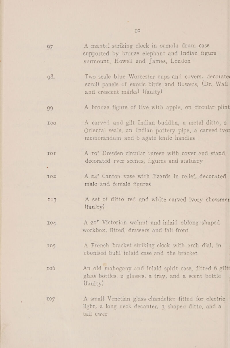 97 98. 99 TOO IOl 102 103 104 105 r06 107 10 A mantel striking clock in ormolu drum case supported by bronze elephant and Indian figure surmount, Howell and James, London Two scale blue Worcester cups and covers, decoratec scroll panels of exotic birds and flowers, (Dr. Wall and crescent marks) (faulty) A bronze figure of Eve with apple, on circular plint A carved and gilt Indian buddha, a metal ditto, 2 Oriental seals, an Indian pottery pipe, a carved ivor memorandum and 6 agate knife handles A ro” Dresden circular tureen with cover end stand, | decorated rver scenes, figures and statuary A 24” Canton vase with lizards in relief, decorated male and female figures A set of ditto red and white carved ivory chessmer (faulty) A 20” Victorian walnut and inlaid oblong shaped workbox, fitted, drawers and fall front A French bracket striking clock with arch dial, in ebonised buhl inlaid case and the bracket | “4 An old “mahogany and inlaid spirit case, fitted 6 giltt glass bottles, 2 glasses, a tray, and a scent bottle (faulty) A small Venetian glass chandelier fitted for electric light, a long neck decanter, 3 shaped ditto, anda tall ewer