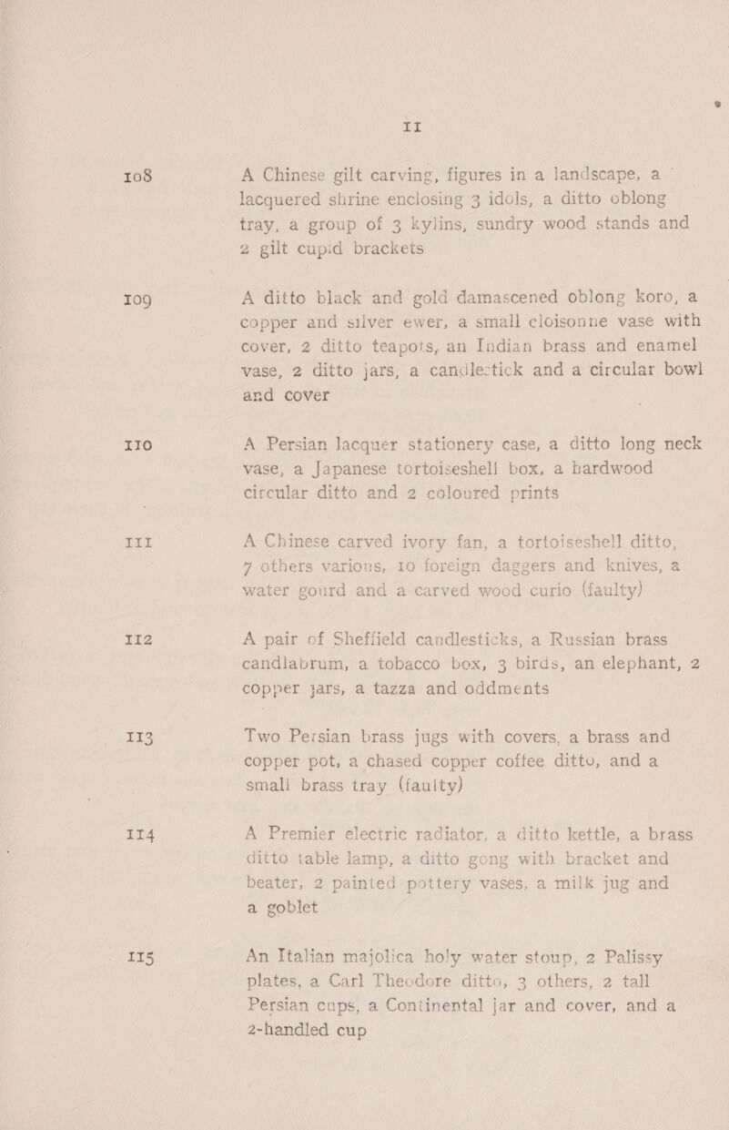 108 Tog 110 LiL It2 1c3 II4 115 IL A Chinese gilt carving, figures in a landscape, a ' lacquered shrine enclosing 3 idols, a ditto oblong tray, a group of 3 kylins, sundry wood stands and 2 gilt cupid brackets A ditto black and gold damascened oblong koro, a copper and silver ewer, a small cloisonne vase with cover, 2 ditto teapots, an Indian brass and enamel vase, 2 ditto jars, a candlectick and a circular bowl and cover A Persian lacquer stationery case, a ditto long neck vase, a Japanese tortoiseshel! box, a hardwood circular ditto and 2 coloured prints A Chinese carved ivory fan, a tortoiseshell ditto, 7 others various, 10 foreign daggers and knives, a water gourd and a carved wood curio (faulty) A pair of Sheffield candlesticks, a Russian brass candlabrum, a tobacco box, 3 birds, an elephant, 2 copper jars, a tazza and oddments Two Persian brass jugs with covers, a brass and copper pot, a chased copper coffee dittu, and a small brass tray (faulty) A Premier electric radiator, a ditto kettle, a brass ditto table lamp, a ditto gong with bracket and beater, 2 painted pottery vases, a milk jug and a goblet An Italian majolica holy water stoup, 2 Palissy plates, a Carl Theodore ditto, 3 others, 2 tall Persian cups, a Continental jar and cover, and a 2-handled cup