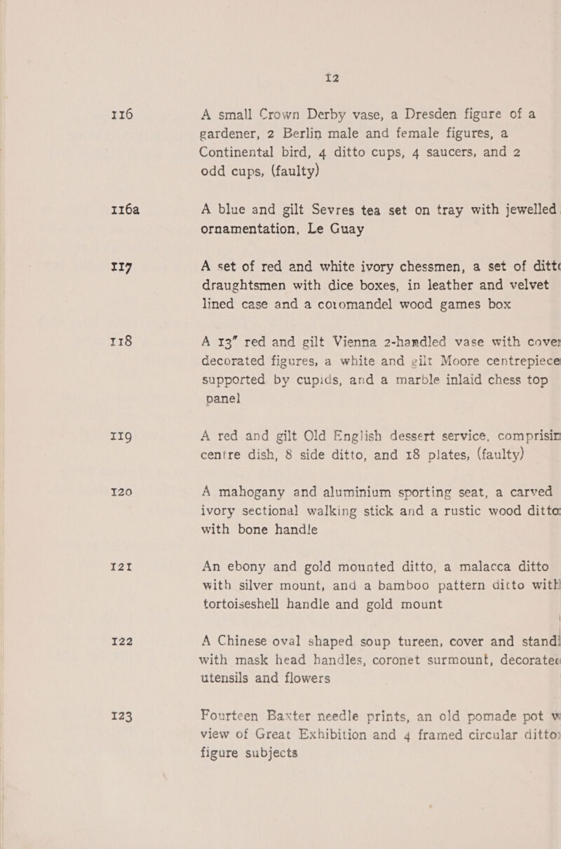 116 rz6a rig 118 IIg 120 I2Zt I22 123 12 A small Crown Derby vase, a Dresden figure of a gardener, 2 Berlin male and female figures, a Continental bird, 4 ditto cups, 4 saucers, and 2 odd cups, (faulty) A blue and gilt Sevres tea set on tray with jewelled. ornamentation, Le Guay A set of red and white ivory chessmen, a set of ditte draughtsmen with dice boxes, in leather and velvet lined case and a co1romandel wood games box A 13” red and gilt Vienna 2-hamdled vase with cover decorated figures, a white and gilt Moore centrepiece supported by cupids, and a marble inlaid chess top panel A red and gilt Old English dessert service, comprisin centre dish, 8 side ditto, and 18 plates, (faulty) A mahogany and aluminium sporting seat, a carved ivory sectional walking stick and a rustic wood ditta with bone handle An ebony and gold mounted ditto, a malacca ditto with silver mount, and a bamboo pattern ditto with tortoiseshell handle and gold mount | A Chinese oval shaped soup tureen, cover and stand! with mask head handles, coronet surmount, decoratec utensils and flowers | Fourteen Baxter needle prints, an old pomade pot w view of Great Exhibition and 4 framed circular ditto. figure subjects