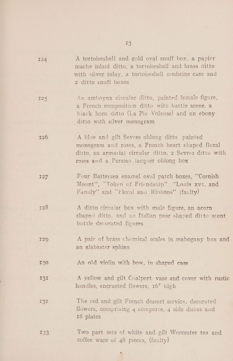 124 125 126 $27 129 130 131 _ 132 133 3 A tortoiseshel] and gold oval snuff box, a papier mache inlaid ditto, a tortoiseshell and brass ditto with silver inlay, a tortoiseshell medicine case and 2 ditto snuff boxes An amboyna circular ditto, painted female figure, a French composition ditto with battle scene, a black horn ditto (La Pie Voleuse) and an ebony ditio with silver monogram A blue and gilt Sevres oblong ditto, painted monogram and roses, a French heart shaped floral ditto, an armorial circular ditto, 2 Sevres ditto with roses and a Persian lacquer oblong box Four Battersea enamel oval patch boxes, “Cornish Mount”, “Token of Friendship’, “Louis xv1. and Family’ and “Floral anu Ribbons’’ (faulty) A ditto circular box with male figure, an acorn shaped ditto, and an Italian pear shaped ditto scent bottle decorated figures A pair of brass chemical scales in mahogany box and an alabaster sphinx An old violin with bow, in shaped case A vellow and gilt Coalport vase and cover with rustic handles, encrusted flowers, 16” high The red and gilt French dessert service, decorated flowers, comprising 4 comports, 4 side dishes and 138 plates Two part sets of white and gilt Worcester tea and coffee ware of 48 pieces, (faulty) o.