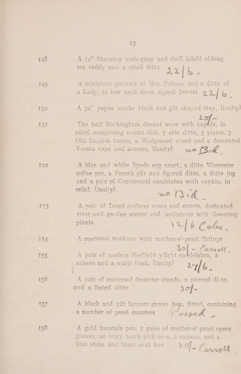 Oe og Paes ES ae = Se ee = ae 148 149 150 I51 152 T53 154 155 156 158 15 A 12” Sheraton mahogany and shell inlaid oblong tea caddy and a small ditto 22| 4 A miniature portrait of Mrs. Pelham and a ditto of a Lady, in low neck dress, signed Derval ae im A 32” papier mache black and gilt shaped tray, (faulty) 07 — The buff Rockingham dessert ware with cupfds, in relief, comprising centre dish, 7 side ditto, 5 plates, 3 Old English basins, a Wedgwood stand and 2 decorated Vienna cups and saucers, (faulty) > 2 Bid. A blue and white Spode egg cruet, a ditto Worcester coffee pot, a French gilt and figured ditto, a ditto jug and a pair of Continental candelabra with cupids, in — relief, (faulty) g “wD 3 m4 s A pair of Imari. oviform vases and covers, decorated river and garden scenes and jardinieres with flowering lants ? P | 1 a] b Cotes, A rosewood workbox with mother-o’-pear] fittings So ~ Corry olf | A pair of modern Sheffield 3-light cartdelabra, 2 salvers and a sjuirit flask, (faulty) ary / b A pair of embossed decanter stands, a pierced ditto, and a fluted ditto ° 30f- A black and gilt lacquer games box, fitted, containing a number of pearl counters an , | P } Ae is A gold fountain pen, 2 pairs of mother-o’-pearl opera glasses, an ivory tooth pick case, 2 cameos, and a blue stone and brass oval box +o Ee ~~ C wry