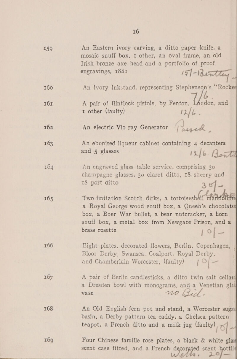 159 160 161 162 163 164 165 166 167 168  16 An Eastern ivory carving, a ditto paper knife, a mosaic snuff box, r other, an oval frame, an old Irish bronze axe head and a portfolio of proof engravings, 1881 pe]- (Butlin An ivory inkstand, representing ae “Rockee  A pair of flintlock pistols, by Fenton, L ndon, and 1 other (faulty) 12/ aN fy An electric Vio ray Generator / “Agen . An ebonised liqueur cabinet containing 4 decanters and 5 glasses Info. Rox An engraved glass table service, comprising 30 champagne glasses, 30 claret ditto, 18 sherry and 18 port ditto 2, of Ss # ; Two imitation Scotch dirks, a tortoisesh ar antl a Royal George wood snuff box, a Queen’s chocolate box, a Boer War bullet, a bear nutcracker, a horn snuff box, a metal box from Newgate Prison, and a brass rosette j o| i Fight plates, decorated flowers, Berlin, Copenhagen, | Bloor Derby, Swansea, Coalport. Royal Derby, | and Chamberlain Worcester, (faulty) / | _ A pair of Berlin candlesticks, a ditto twin salt cellars a Dresden bowl with monograms, and a Venetian gléé vase WO htirl - An Old English fern pot and stand, a Worcester suge’ basin, a Derby pattern tea caddy, a Chelsea pattern teapot, a French ditto and a milk jug vette: ? O| “a Four Chinese famille rose plates, a black &amp; white gla scent case fitted, and a French decorated scent hottl! wipes ‘ Lop