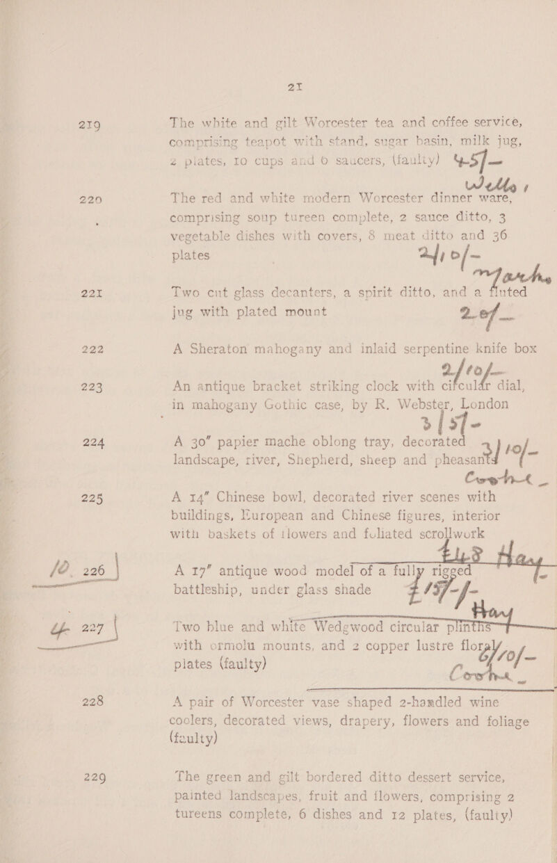ie! 219 220 221 bs | ho LS) Ss a Ses E 224 225 229 21 The white and gilt Worcester tea and coffee service, comprising teapot with stand, sugar basin, milk jug, 2 pilates, 10 cups and © saucers, (faul ty) v5]— _ Welles The red and white modern Worcester dinner ware, comprising soup tureen complete, 2 sauce ditto, 3 vegetable dishes with covers, 8 meat ditto and 36 plates 7 af) Cf = Two cnt glass decanters, a spirit ditto, and a (ats jug with plated mount 2of A Sheraton mahogany and inlaid serpentine knife box DF 68 fom An antique bracket striking clock with cifculdr dial, sf- A 30” papier mache oblong tray, decorated landscape, river, Shepherd, sheep and siencal ef! °/ a | Coe ht _ A 14” Chinese bowl, decorated river scenes with buildings, uropean and Chinese figures, interior with baskets of tlowers and fuliated scrollwork    A 19” antique wood model of a fully rige a battleship, under glass shade 4157-/- [wo blue and white Wedgewood circular pln with ormolu mounts, and 2 copper lustre mf, plates (faulty) G, 70f, Bi A pair of Worcester vase shaped 2-hamdled wine coolers, decorated views, drapery, flowers and foliage (faulty) The green and gilt bordered ditto dessert service, painted landscapes, fruit and flowers, comprising 2 tureens complete, 6 dishes and 12 plates, (faulty)