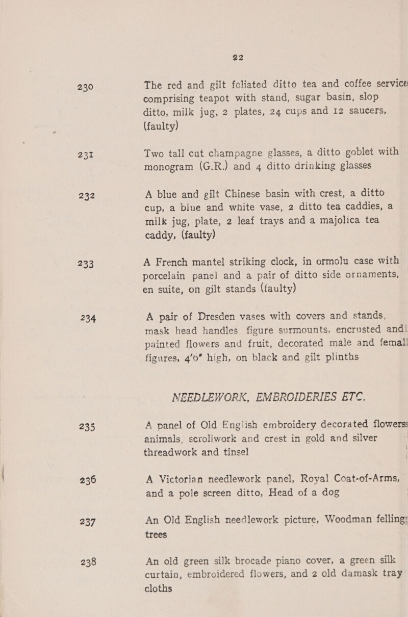 230 231 232 233 234 235 236 237 238 22 The red and gilt foliated ditto tea and coffee service comprising teapot with stand, sugar basin, slop ditto, milk jug, 2 plates, 24 cups and 12 saucers, (faulty) Two tall cut champagne glasses, a ditto goblet with monogram (G.R.) and 4 ditto drinking glasses A blue and gilt Chinese basin with crest, a ditto cup, a blue and white vase, 2 ditto tea caddies, a milk jug, plate, 2 leaf trays and a majolica tea caddy, (faulty) A French mantel striking clock, in ormolu case with porcelain panel and a pair of ditto side ornaments, en suite, on gilt stands (faulty) A pair of Dresden vases with covers and stands, mask head handles figure surmounts, encrusted and! painted flowers and fruit, decorated male and femal! figures, 40” high, on black and gilt plinths NEEDLEWORK, EMBROIDERIES ETC. A panel of Old English embroidery decorated flowers: animals, scroliwork and crest in gold and silver | threadwork and tinsel \ A Victorian needlework panel, Royal Coat-of-Arms, and a pole screen ditto, Head of a dog | An Old English needlework picture, Woodman felling: trees An old green silk brocade piano cover, a green silk curtain, embroidered flowers, and 2 old damask tray cloths