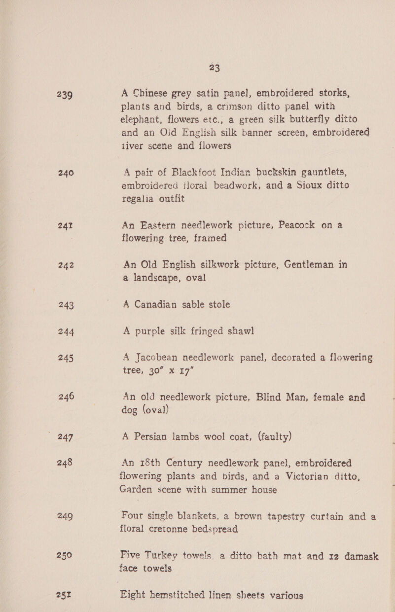 239 A Chinese grey satin panel, embroidered storks, plants and birds, a crimson ditto panel with elephant, flowers etc., a green silk butterfly ditto and an Olid English silk banner screen, embroidered tiver scene and flowers 240 A pair of Blackfoot Indian buckskin gauntlets, embroidered ijloral beadwork, and a Sioux ditto regalia outfit 241 An Eastern needlework picture, Peacock on a | flowering tree, framed 242 An Old English silkwork picture, Gentleman in a landscape, oval 243 A Canadian sable stole 244 A purple silk fringed shawl 245 A Jacobean needlework panel, decorated a flowering tree, 30° 2 27 246 An old needlework picture, Blind Man, female and | dog (oval) 249 A Persian lambs wool coat, (faulty) 248 An 18th Century needlework panel, embroidered flowering plants and birds, and a Victorian ditto, Garden scene with summer house 249 Four single blankets, a brown tapestry curtain and a floral cretonne bedspread 250 Five Turkey towels, a ditto bath mat and r2 damask face towels 252 Eight hemstitched linen sheets various