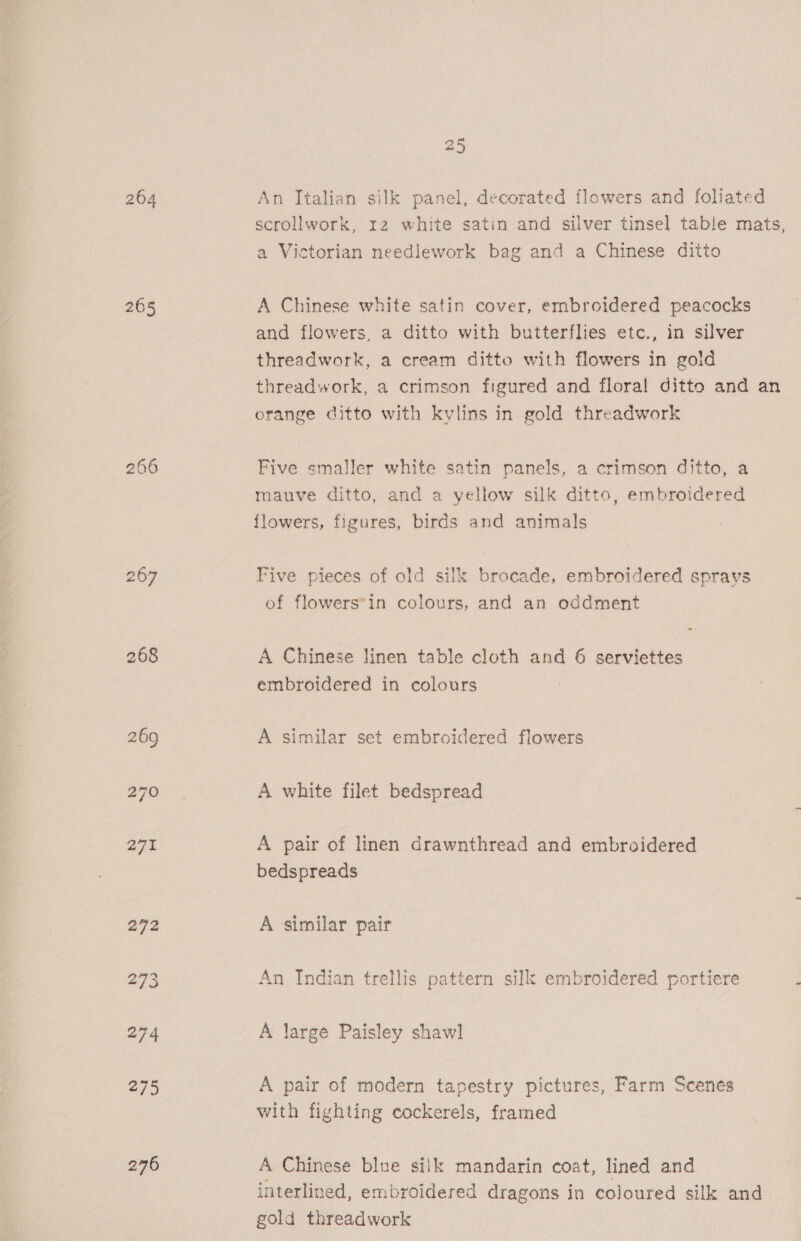 204 An Italian silk panel, decorated flowers and foliated scrollwork, 12 white satin and silver tinsel table mats, a Victorian needlework bag and a Chinese ditto A Chinese white satin cover, embroidered peacocks and flowers, a ditto with butterflies etc., in silver threadwork, a cream ditto with flowers in gold threadwork, a crimson figured and floral ditto and an orange ditto with kylins in gold threadwork Five smaller white satin panels, a crimson ditto, a mauve ditto, and a yellow silk ditto, embroidered flowers, figures, birds and animals Five pieces of old silk brocade, embroidered sprays of flowers*in colours, and an oddment A Chinese linen table cloth and 6 serviettes embroidered in colours A similar set embroidered flowers A white filet bedspread A pair of linen drawnthread and embroidered bedspreads A similar pair An Indian trellis pattern silk embroidered portiere A large Paisley shawl A pair of modern tapestry pictures, Farm Scenes with fighting cockerels, framed A Chinese blue silk mandarin coat, lined and interlined, embroidered dragons in coloured silk and gold threadwork
