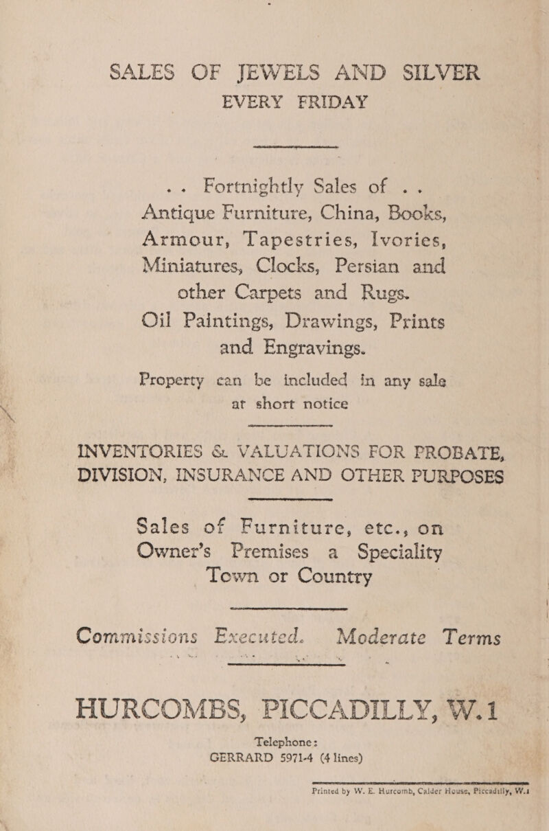 SALES OF JEWELS AND SILVER EVERY FRIDAY  Fortnightly Sales of .. Antique Furniture, China, Books, Armour, Tapestries, Ivories, Miniatures, Clocks, Persian and other Carpets and Rugs. Oil Paintings, Drawings, Prints and Eneravings. Property can be included in any sale at short notice INVENTORIES &amp; VALUATIONS FOR PROBATE, DIVISION, INSURANCE AND OTHER PURPOSES Sales of Furniture, etc., on Owner’s Premises a Speciality Town or Country 3 Commissions Executed. Moderate Terms HURCOMBS, PICCADILLY, W.1 Telephone: GERRARD 5971-4 (4 lines) TT IRE RT TES OT CTE Printed by W. E. Hurcomb, Calder House, Piccadiily, W.s