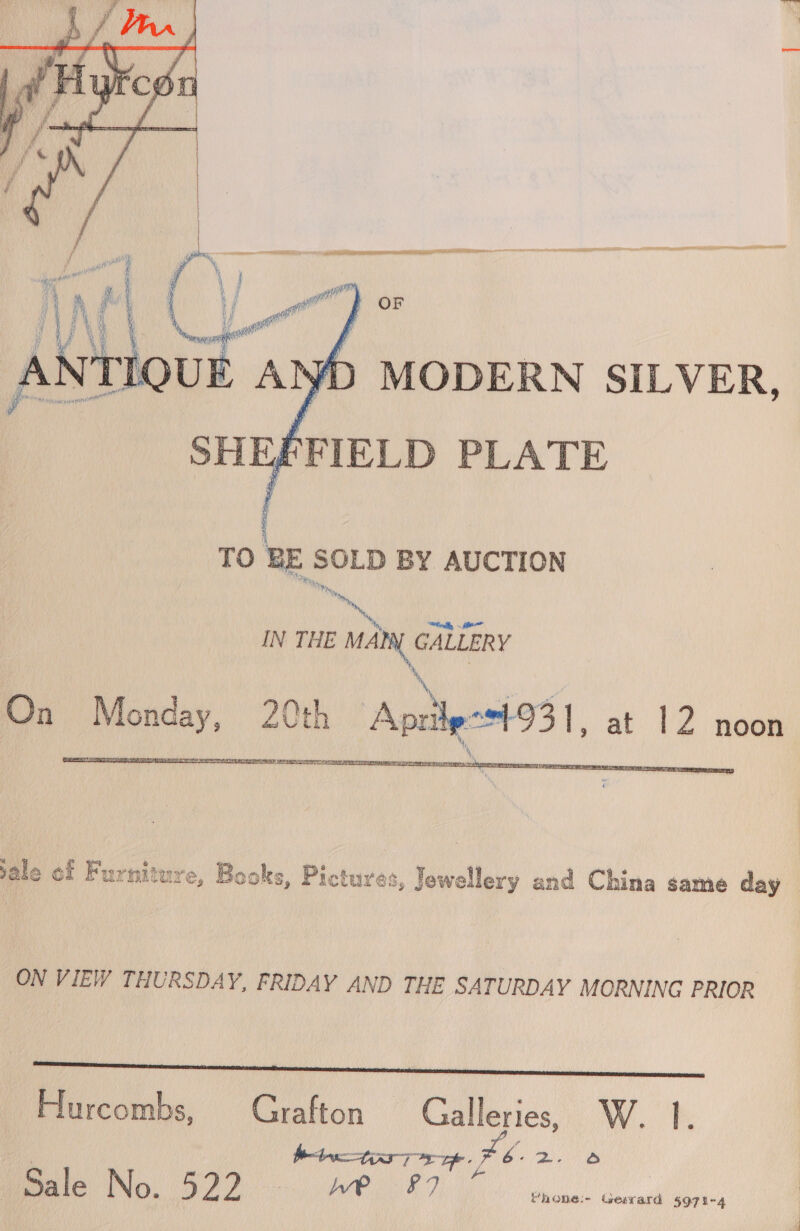   SHEFFIELD PLATE TO BE SOLD BY AUCTION Th YH, ty, IN THE Many GALLERY On eouend 20th Aprile 1-93 1, at 12 noon  sale of Furniture, Books, Pictures, Jewellery and China same day ON VIEW THURSDAY, FRIDAY AND THE SATURDAY MORNING PRIOR ee Hurcombs, Grafton — pees: Wk: é bint ye Fh 2 Fa male No. 522. AP -°7 Vhone:- tesrard 5971-4