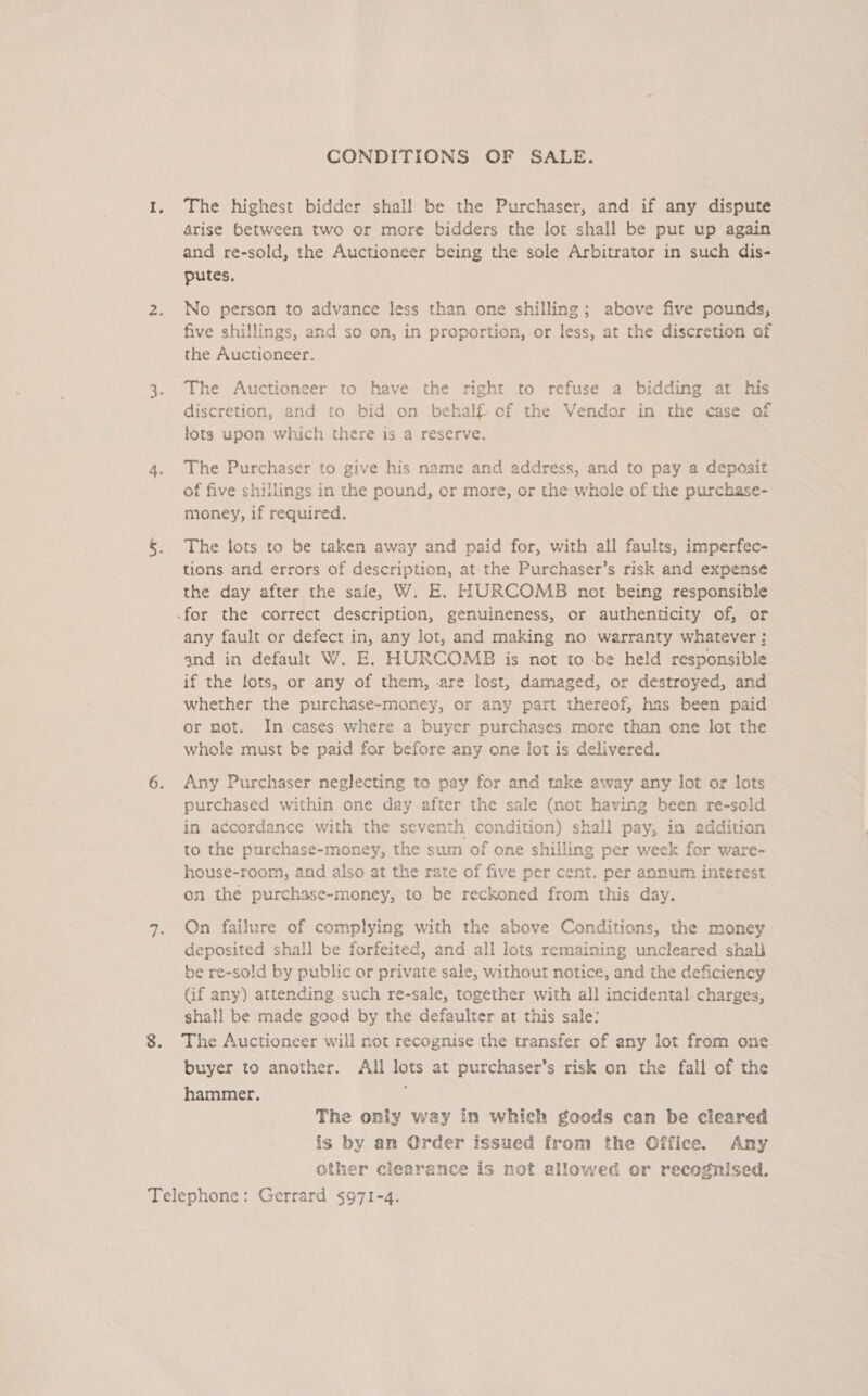 CONDITIONS OF SALE. The highest bidder shall be the Purchaser, and if any dispute arise between two or more bidders the lot shall be put up again and re-sold, the Auctioneer being the sole Arbitrator in such dis- putes. No person to advance less than one shilling; above five pounds, five shillings, and so on, in proportion, or less, at the discretion of the Auctioneer. The Auctioneer to have the right to refuse a bidding at his discretion, and to bid on behalf of the Vendor in the case of lots upon which there is a reserve, The Purchaser to give his name and address, and to pay a deposit of five shillings in the pound, or more, or the whole of the purchase- money, if required. The lots to be taken away and paid for, with all faults, imperfec- tions and errors of description, at the Purchaser’s risk and expense the day after the sale, W. E. HURCOMB not being responsible any fault or defect in, any lot, and making no warranty whatever: and in default W. E. HURCOMB is not to -be held responsible if the lots, or any of them, are lost, damaged, or destroyed, and whether the purchase-money, or any part thereof, has been paid or not. In cases where a buyer purchases more than one lot the whole must be paid for before any one lot is delivered. Any Purchaser neglecting to pay for and take away any lot or lots purchased within one day after the sale (not having been re-sold in accordance with the seventh condition) shall pay, in addition to the purchase-money, the sum of one shilling per week for ware- house-room, and also at the rate of five per cent. per annum interest on the purchase-money, to be reckoned from this day. On failure of complying with the above Conditions, the money deposited shall be forfeited, and all lots remaining uncleared shali be re-sold by public or private sale, without notice, and the deficiency Gif any) attending such re-sale, together with all incidental charges, shall be made good by the defaulter at this sale: The Auctioneer will not recognise the transfer of any lot from one buyer to another. All lots at purchaser’s risk on the fall of the hammer. The only way in which goods can be cleared is by an Order issued from the Office. Any other clearance is not allowed or recognised.