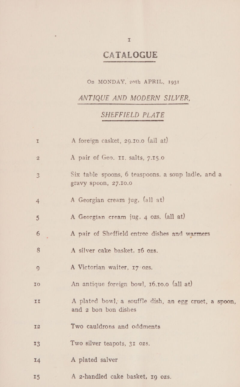 14 15 I CATALOGUE On MONDAY, 20th APRIL, 1931 ANTIQUE AND MODERN SILVER, SHEVFIELD PLATE A foreign casket, 29.10.0 (all at) A pair of Geo. 11. salts, 7.15.0 Six table spoons, 6 teaspoons, a soup ladle, and a gravy spoon, 27.10.0 A Georgian cream jug, (all at) A Georgian cream jug, 4 ozs. (all at) A pair of Sheffield entree dishes and warmers A silver cake basket, 16 ozs. A Victorian waiter, 17 ozs. An antique foreign bowl, 16.10.0 (all at) A plated bowl, a souffle dish, an egg cruet, a spoon, and 2 bon bon dishes Two cauldrons and oddments Two silver teapots, 31 ozs. A plated salver A 2-handled cake basket, 19 ozs.