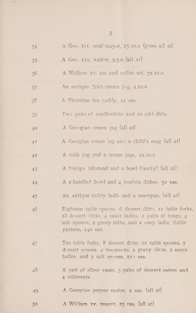 45 46 48 49 50 3 A Geo. T1T. oval teapot, 13.10.0 (gross all at} A Geo. 111. waiter, 9.5.0 (all at) A William trv. tea and coffee set, 72.10.0 An antique Irish cream jug, 4.10.0 A Victorian tea caddy, 12 ozs. Two pairs of candlesticks and an odd ditto A Georgian cream jug (all at) A milk jug and 2 cream jugs, 1I2.10.0 A foreign inkstand and a bowl (faulty) (all at) A 2-handled bowl and 4 bonbon dishes, 52 ozs. An antique toddy ladle and a saucepan, (all at) Eighteen table spoons, 6 dessert ditto, 12 table forks, 18 dessert ditto, 4 sauce ladles, 2 pairs of tongs, 4 salt spoons, 2 gravy ditto, and a soup ladle, fiddle pattern, I40 OZs. Ten table forks, 8 dessert ditto, 10 table spoons, 7 dessert spoons, 4 teaspoons, a gravy ditto, 2 sauce ladles, and 3 salt spcons, Ir3 oas. A pair of silver vases, 3 pairs of dessert eaters and 4 oddments A Georgian pepper castor, 2 ozs. (all at) A William rv. teapot, 25 ozs. (all at)