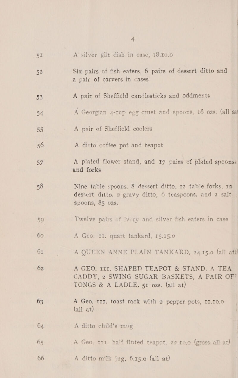 i! 52 53 62 63 64 65 66 4 A silver gilt dish in case, 18.10.0  Six pairs of fish eaters, 6 pairs of dessert ditto and a paic of carvers in cases  A pair of Sheffield candlesticks and oddments A Georgian 4-cup egg cruet and spoons, 16 ozs. (all ant A pair of Sheffield coolers A ditto coffee pot and teapot A plated flower stand, and 17 pairs-of plated spoons: and forks Nine table spoons, 8 dessert ditto, 12 table forks, 12 dessert ditto, 2 gravy ditto, 6 teaspoons, and 2 salt spoons, 85 ozs. Twelve pairs of ivory and silver fish eaters in case A Geo. rr. quart tankard, 15.15.0 A QUEEN ANNE PLAIN TANKARD, 24.15.0 (all att) A GEO, 111. SHAPED TEAPOT &amp; STAND, A TEA CADDY, 2 SWING SUGAR BASKETS, A PAIR OF? TONGS &amp; A LADLE, 51 ozs. (all at) A Geo, 11z. toast rack with 2 pepper pots, II.10.0 (all at) | A ditto child’s mpg A Geo, 111. half fluted teapot, 22.10.0 (gross all at) A ditto milk jug, 6.15.0 (all at)