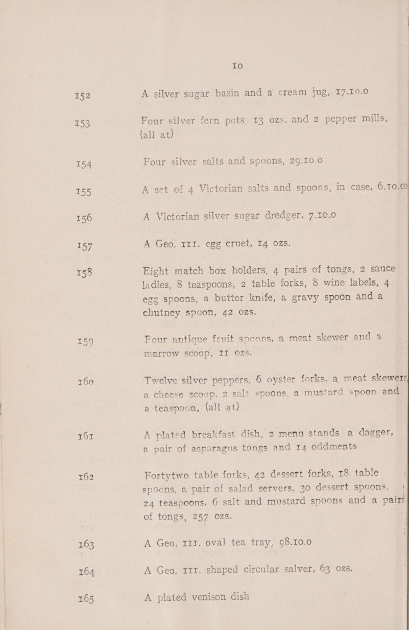 152 153 154 155 156 157 158 159 160 161 162 164 165 Io A silver sugar basin and a cream jug, 17.10.0 Four silver fern pots, 13 ozs. and 2 pepper mills, (all at) A set of 4 Victorian salts and spoons, in case, 6.10.C0 A Victorian silver sugar dredger, 7.10.0 A cee III. egg cruet, I4 OZs. Eight match box holders, 4 pairs of tongs, 2 sauce ladles, 8 teaspoons, 2 table forks, &amp; wine labels, 4 egg spoons, a butter knife, a gravy spoon and a chutney spoon, 42 0zs. Four antique fruit spoons, a meat skewer and 4 1e marrow scoop, II ozs. Twelve silver peppers, 6 oyster forks, a meat skewerr a, cheese scoop, 2 salt spoons, a mustard spoon and a teaspoon, (all at) A plated breakfast dish, 2 menu stands a dagger, a pair of asparagus tongs and 14 oddments Fortytwo table forks, 42 dessert forks, 18 table spoons, a pair of salad servers, 30 dessert spoons, | 24 teaspoons, 6 salt and mustard spoons and a pairt of tongs, 257 Ozs. A Geo. rir. shaped circular salver, 63 ozs. A plated venison dish 