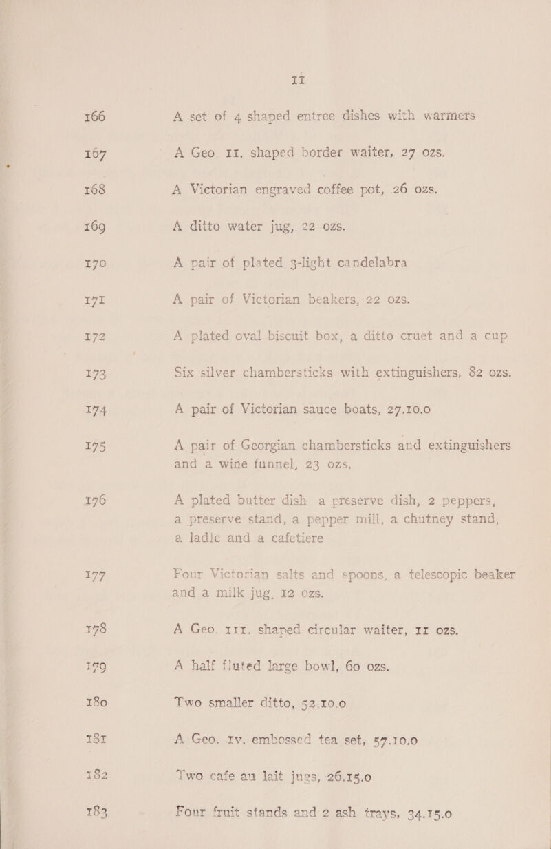 166 167 175 177 182 II A sct of 4 shaped entree dishes with warmers A Geo. 13. shaped border waiter, 27 ozs. A Victorian engraved cote pot, 26 ozs. A ditto water jug, 22 ozs. A pair of plated 3-light candelabra A pair of Victorian beakers, 22 ozs. A plated oval biscuit box, a ditto cruet and a cup Six silver chambersticks with extinguishers, 82 ozs. A pair of Victorian sauce boats, 27.10.0 A pair of Georgian chambersticks and extinguishers and a wine funnel, 23 ozs. A plated butter dish a preserve dish, 2 peppers, a preserve stand, a pepper mill, a chutney stand, a ladle and a cafetiere a | Four Victorian salts and spoons, a telescopic beaker and a milk jug, 12 ozs. A Geo. rrr. shaped circular waiter, 1x ozs. A half fluted large bowl, 60 ozs. Two smaller ditto, 52.10.0 A Geo. Iv. embossed tea set, 57.10.0 Two cafe au lait jugs, 26.15.0