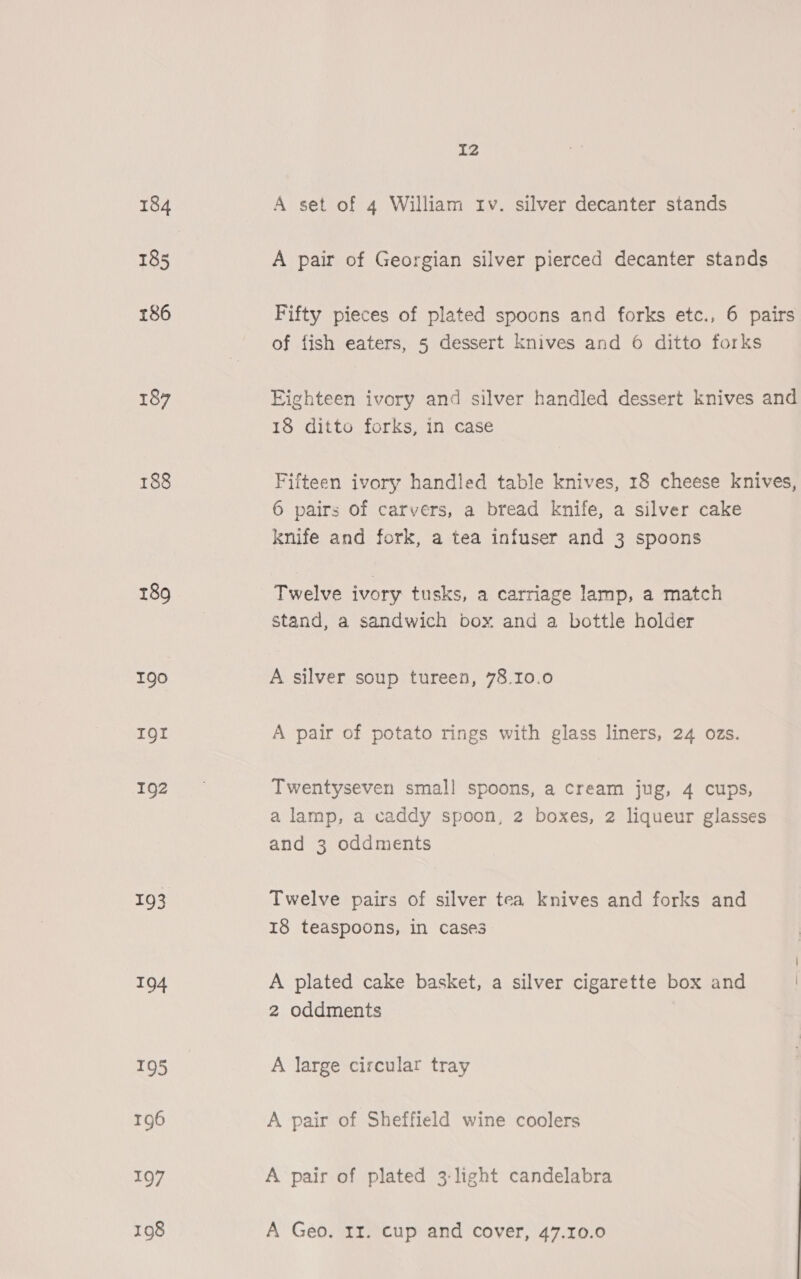 184 185 186 187 188 189 190 IQI 192 193 194 195 196 197 12 A set of 4 William rv. silver decanter stands A pair of Georgian silver pierced decanter stands Fifty pieces of plated spoons and forks etc., 6 pairs of fish eaters, 5 dessert knives and 6 ditto forks Eighteen ivory and silver handled dessert knives and 18 ditto forks, in case Fifteen ivory handled table knives, 18 cheese knives, 6 pairs of carvers, a bread knife, a silver cake knife and fork, a tea infuser and 3 spoons Twelve ivory tusks, a carriage lamp, a match stand, a sandwich box and a bottle holder A silver soup tureen, 78.10.0 A pair of potato rings with glass liners, 24 ozs. Twentyseven small spoons, a cream jug, 4 cups, a lamp, a caddy spoon, 2 boxes, 2 liqueur glasses and 3 oddments Twelve pairs of silver tea knives and forks and 18 teaspoons, in cases A plated cake basket, a silver cigarette box and 2 oddments A large circular tray A pair of Sheffield wine coolers A pair of plated 3:light candelabra