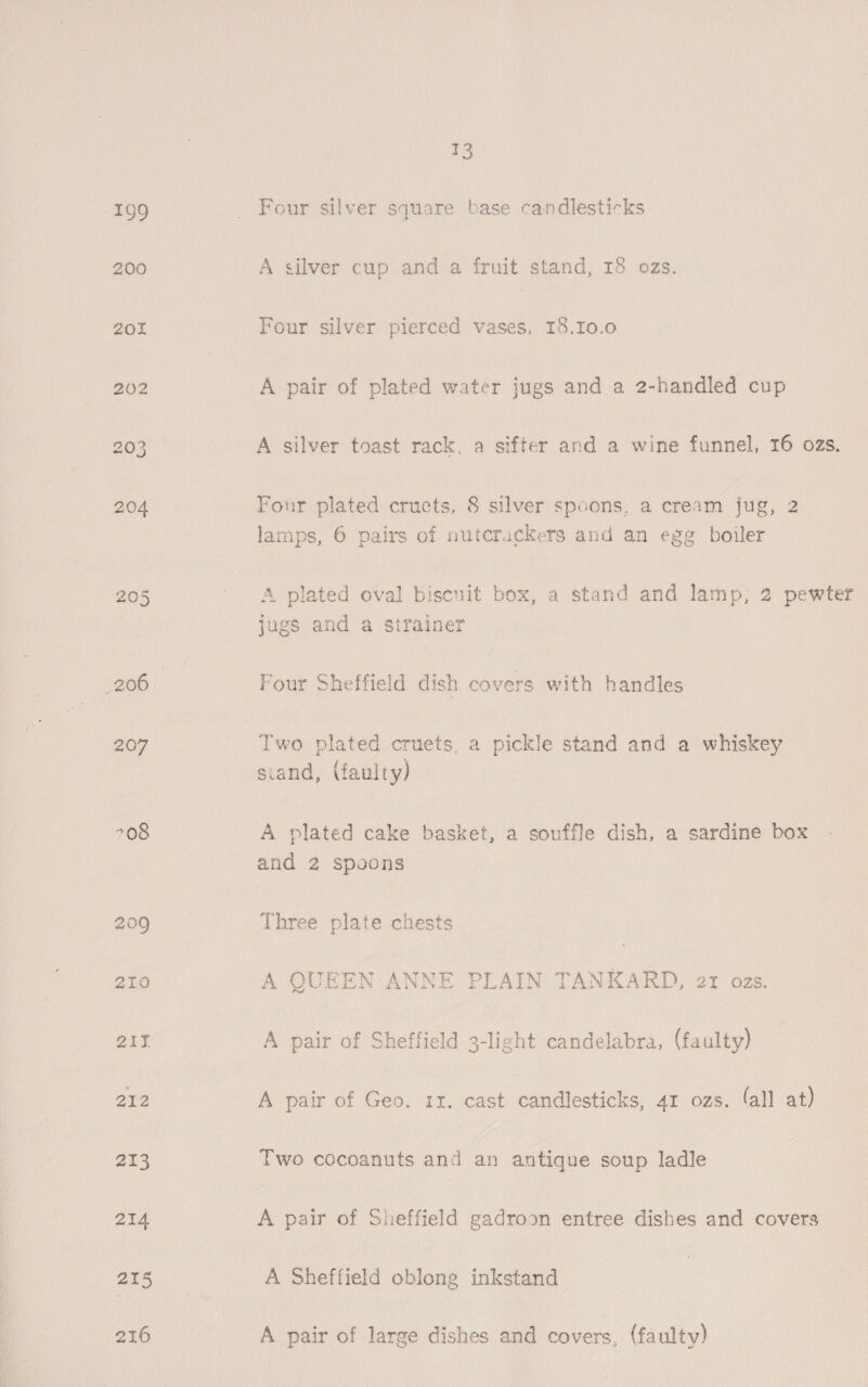 205 207 215 216 13 Four silver square base candlesticks A silver cup and a fruit stand, r8 ozs. Four silver pierced vases, 18.10.0 A pair of plated water jugs and a 2-handled cup A silver toast rack, a sifter and a wine funnel, 16 ozs. Four plated cructs, 8 silver spoons, a cream jug, 2 lamps, 6 pairs of nuterackers and an egg boiler A plated oval biscuit box, a stand and lamp; 2 pewter jugs and a strainer Four Sheffield dish covers with handles Two plated cruets, a pickle stand and a whiskey siand, (faulty) A plated cake basket, a souffle dish, a sardine box and 2 spoons Three plate chests A QUEEN ANNE PLAIN TANKARD, a1 ozs. A pair of Sheffield 3-light candelabra, (faulty) A pair of Geo. 1x. cast candlesticks, 41 ozs. all at) Two cocoanuts and an antique soup ladle A pair of Sheffield gadroon entree dishes and covers A Sheffield oblong inkstand A pair of large dishes and covers, (faulty)