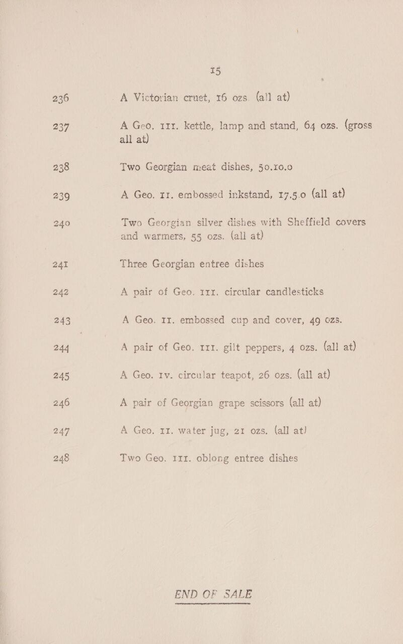 236 237 247 248 5 A Geo, 111. kettle, lamp and stand, 64 ozs. (gross all at) Two Georgian meat dishes, 50.10.0 A Geo. 11. embossed inkstand, 17.5.0 (all at) Two Georgian silver dishes with Sheffield covers and warmers, 55 ozs. (all at) Three Georgian entree dishes A pair of Geo. 111. circular candlesticks A Geo. Ir. embossed cup and cover, 49 025. A pair of Geo. 111. gilt peppers, 4 ozs. (all at) A Geo. Iv. circular teapot, 26 ozs. (all at) A pair of Georgian grape scissors (all at) A Geo. II. water jug, 21 ozs. (all at) Two Geo. 111. oblong entree dishes END OF SALE