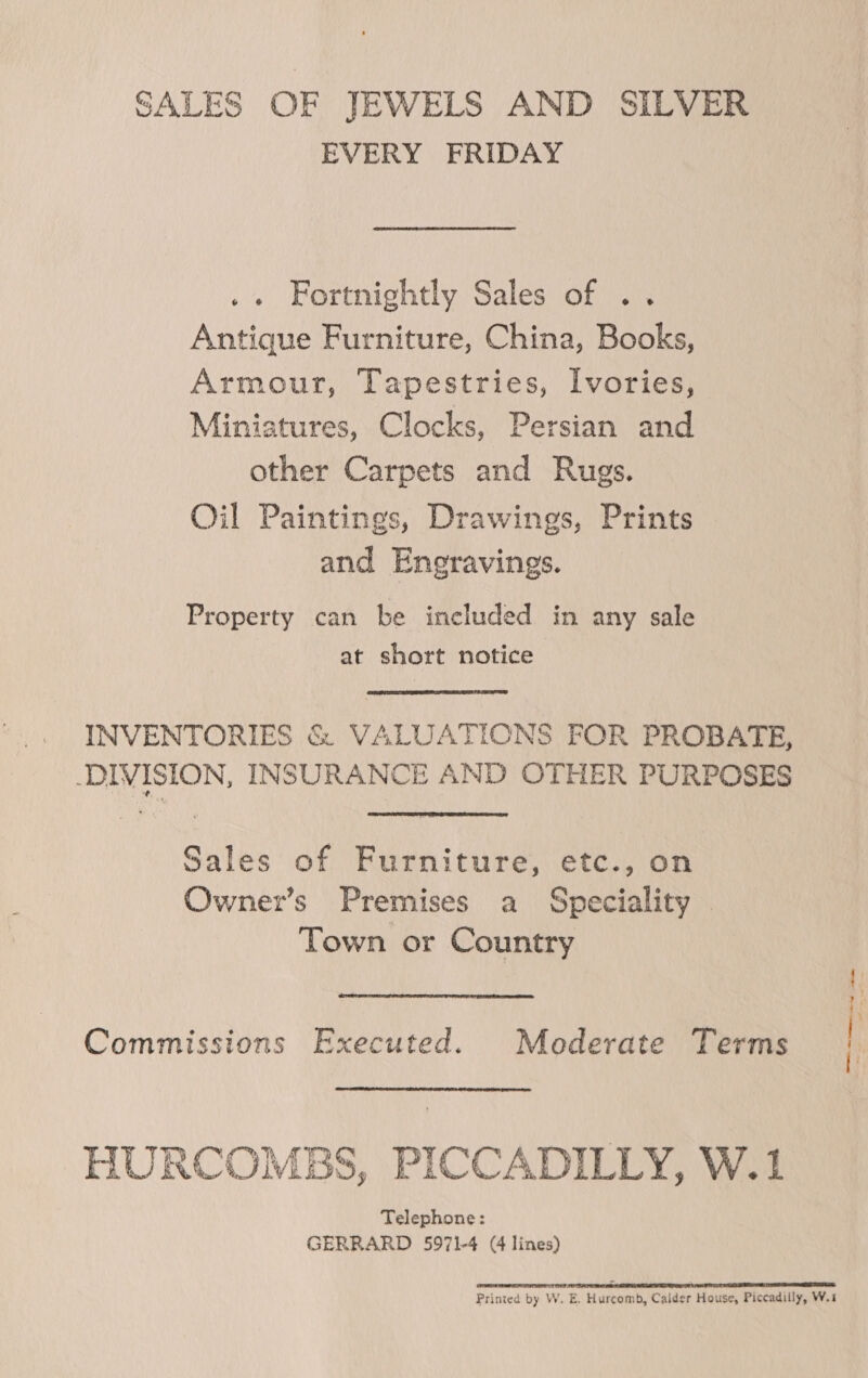 SALES OF JEWELS AND SILVER EVERY FRIDAY .« Fortnightly Sales of .. Antique Furniture, China, Books, Armour, Tapestries, Ivories, Miniatures, Clocks, Persian and other Carpets and Rugs. Oil Paintings, Drawings, Prints and Engravings. Property can be included in any sale at short notice INVENTORIES &amp; VALUATIONS FOR PROBATE, DIVISION, INSURANCE AND OTHER PURPOSES Sales of Furniture, etc., on Owner’s Premises a Speciality — Town or Country Commissions Executed. Moderate Terms HURCOMBS, PICCADILLY, W.1 Telephone: GERRARD 5971-4 (4 lines) LR RTT TTR TIS OAR PORT FR ET EES ES Printed by W. E. Hurcomb, Calder House, Piccadilly, W.i , Oe temmen hg Shine a me og :