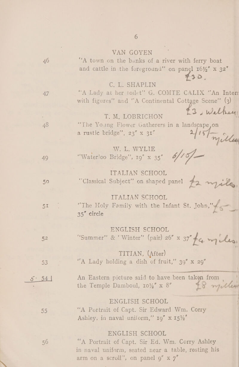 46 47 48 49 50 ps 52 “i oi a 55 56 6 VAN GOYEN “A town on the banks of a river with ferry boat and cattle in the foreground” on panel 16%” x 32’ 30, CA 222SHAPLIN | “A Lady at her toilet’ G. COMTE CALIX “An Interr with figures” and ‘‘A Continental Cottage Scene’’ (3) 3 VAN ais T. M. LOBRICHON sW a “The Young Flower Gatherers in a landscape,on a rustic bridge’; 23” x 31- af a. , W. L. WYLIE | ‘Waterloo Bridge’, 19” x 35” /f— ITALIAN SCHOOL “Classical Subject” on shaped panel to oy atts ITALIAN SCHOOL “The Holy Family with the Infant St. John, 35” circle Ss all ENGLISH SCHOOL “Summer” &amp; ‘ Winter” (pair) 26” x 37” &amp; 7] hs, TITIAN, (After) “A Lady holding a dish of fruit,’’ 39” x 29”  An Eastern picture said to have been taken from | the Temple Damboul, 10%” x 8” 43 1 Fe LO  ENGLISH SCHOOL “A Portrait of Capt. Sir Edward Wm. Corry Ashley, in naval uniform,” 19” x 15% ENGLISH SCHOOL “A Portrait of Capt. Sir Ed. Wm. Corry Ashley in naval uniform, seated near a table, resting his