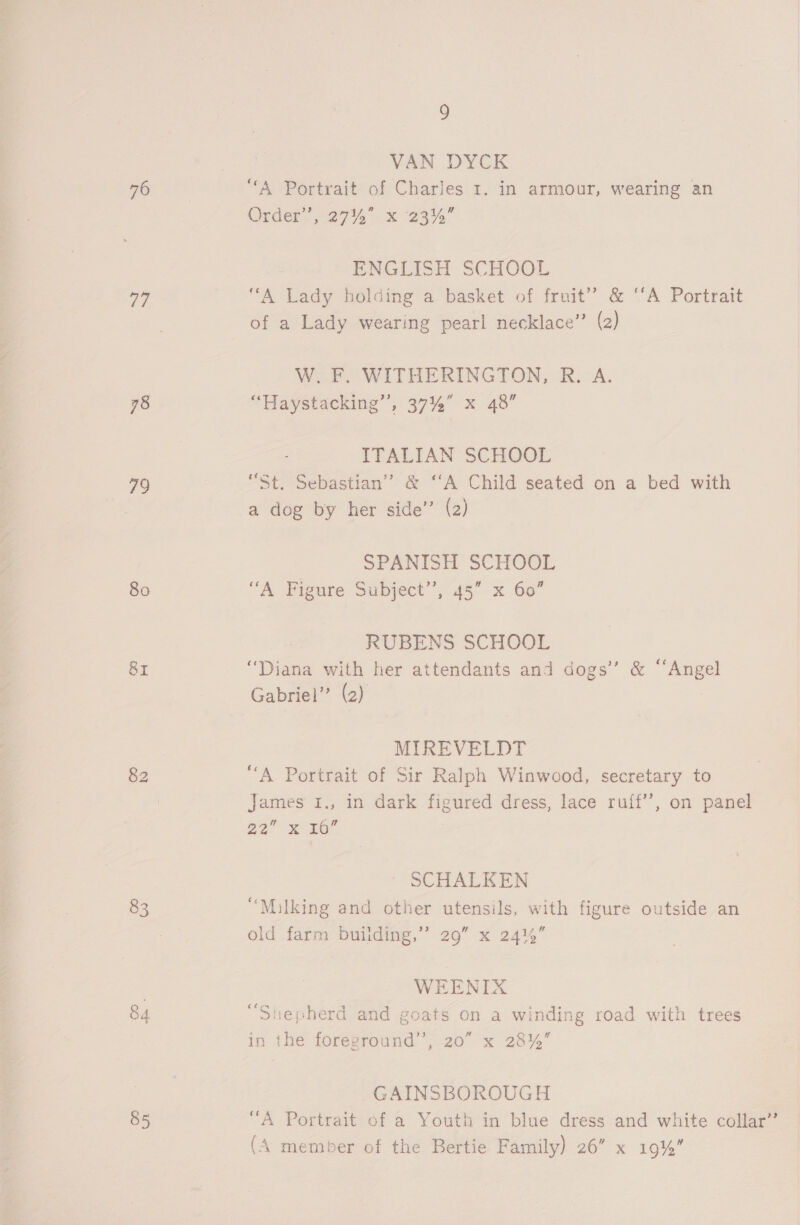 76 ae 78 79 80 83 84 85 9 VAN DYCK “A Portrait of Charles 1. in armour, wearing an Order’, 2744 x 23% ENGLISH SCHOOL “A Lady holding a basket of fruit” &amp; ‘‘A Portrait W. F. WITHERINGTON, R. A. “Haystacking’’, 37% x 48” ITALIAN SCHOOL “St. Sebastian’? &amp; “A Child seated on a bed with a dog by her side’ (2) SPANISH SCHOOL “A Figure Subject”, 45” x 60” RUBENS SCHOOL “Diana with her attendants and dogs’ &amp; “Angel Gabriel” (2) MIREVELDT “A Portrait of Sir Ralph Winwood, secretary to James I., in dark figured dress, lace ruff’, on panel 22° ee SCHALKEN “Milking and other utensils, with figure outside an old farm building,’ 29” x 2414” WEENIX fon 4 ‘ . ° “Shepherd and goats on a winding road with trees in the foreground’, 20” x 28% GAINSBOROUGH
