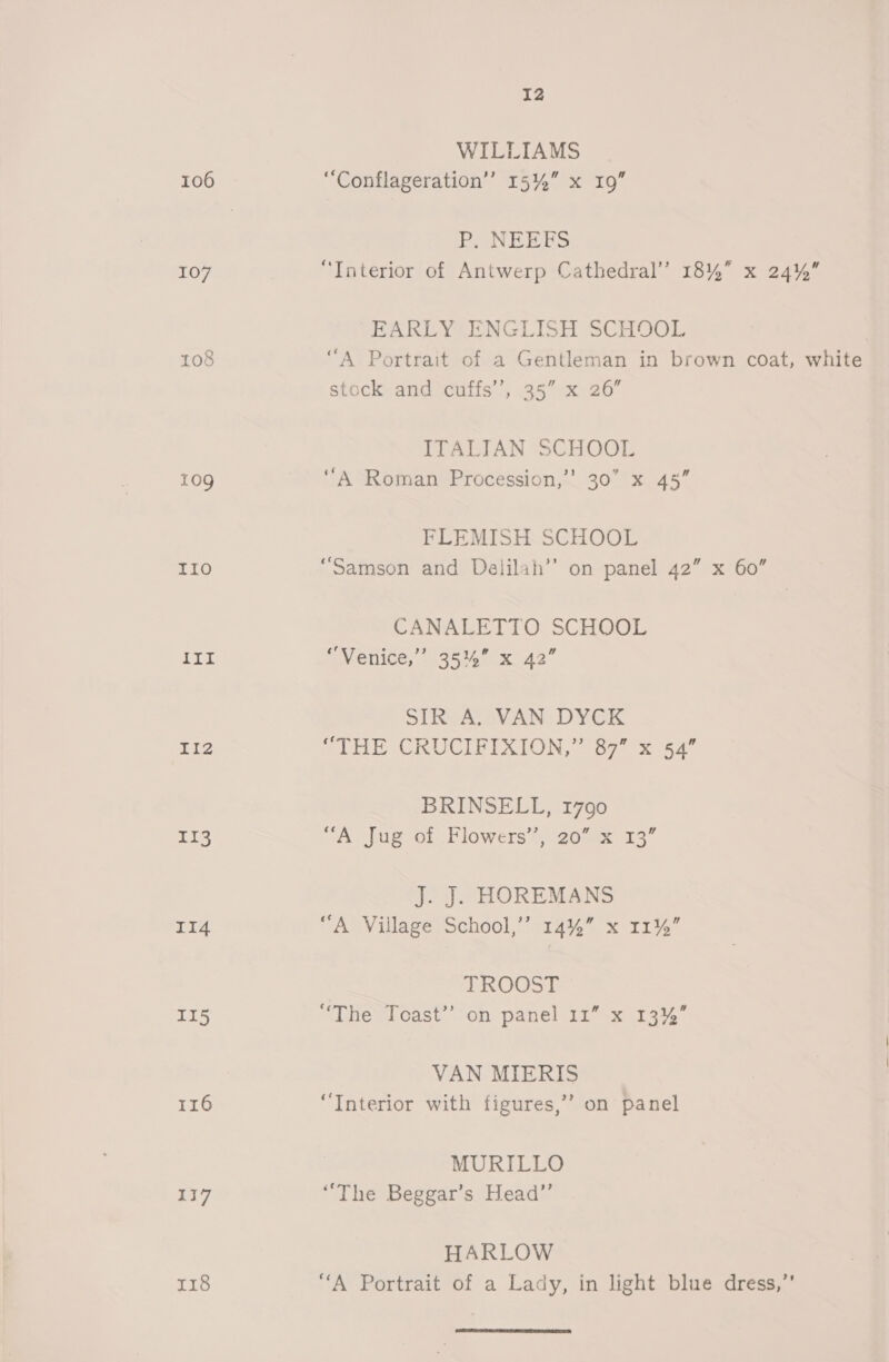 106 107 to8 10g B® Ge) hi Liz II3 II4 II5 116 117 118 12 WILLIAMS “Conflageration’’ 15%” x 19 P, NEEFS “Interior of Antwerp Cathedral’ 18% x 24% EARLY ENGLISH SCHOOL “A Portrait of a Gentleman in brown coat, white stock and cuffs’, 35” x 26° ITALIAN SCHOOL A Roman Procession,’’ 30 x 45” FLEMISH SCHOOL ‘Samson and Delilah’’ on panel 42” x 60” CANALETTO SCHOOL “Venice,” 35% x 42” SL RAC OVAN DYCK “THE CRUCIFIXION,” 87” x 54” BRINSELL, 1790 “A Jug of Flowers’, 20 x 13’ J. J. HOREMANS “A Village School,’’ 14%” x 11%” TROOST ‘The Toast’ on panel 11” x 13%” VAN MIERIS “Interior with figures,” on panel MURILLO “The Beggar’s Head”’ HARLOW “A Portrait of a Lady, in light blue dress,’’ 